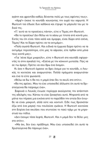 Το Τραγούδι του Χρόνου

αγάπη και φροντίδα καθώς δένονται πολύ με τους αφέντες τους».
«Αρφ!» έκανε το κουτάβι κουνώντας την ουρά του χαρωπά. Η
Φωτεινή τού έδωσε δυο χαδάκια και έτριψε το μάγουλό του με το
δικό της.
«Γι’ αυτό να το προσέχεις πάντα», είπε ο Τόμας στη Φωτεινή.
«Θα το προσέχω! Δεν θέλω να το χάσω με τίποτα από κοντά μου.
Εκτός του ότι είναι τόσο καλό και όμορφο, είναι δώρο από εσένα,
Τόμας! Και τα δώρα πρέπει να τα εκτιμάμε».
«Πολύ σωστά Φωτεινή. Και ειδικά τα έμψυχα δώρα πρέπει να τα
εκτιμάμε περισσότερο, είτε μας τα χάρισαν, είτε ήρθαν από μόνα
τους κοντά μας».
«Για ‘σένα λέμε μικρούλι», είπε η Φωτεινή στο κουτάβι σφίγγοντάς το στην αγκαλιά της. «Εσένα με την κόκκινη μυτούλα. Πώς να
σε πω άραγε; Πρέπει να σου βρω ένα όνομα».
Κι όσο η Φωτεινή έψαχνε να βρει όνομα για το κουτάβι, ο Λουκάς το κοιτούσε και αναρωτιόταν. Πολλά πράγματα αναρωτιόταν
και ένα το είπε φωναχτά:
«Θέλω να δω τι θα πει η μαμά όταν δει το σκυλί στο σπίτι».
«Θα της αρέσει. Μου το είχε υποσχεθεί άλλωστε ότι αυτά τα Χριστούγεννα θα παίρναμε ένα».
Ξαφνικά ο Λουκάς ένιωσε περίεργα ακούγοντας την απάντηση
της αδελφής του. Κάπου το είχε ξαναζήσει αυτό. Μπροστά από τα
μάτια του πέρασε μια εικόνα από το παρελθόν την οποία δεν ένιωθε να είναι μακρινή, αλλά ούτε και κοντινή. Είδε πως βρισκόταν
έξω από ένα μαγαζί που πουλούσε ζωάκια. Η Φωτεινή κοιτούσε
στη βιτρίνα ένα σκυλάκι που χτυπούσε το παχύ τζάμι με τα μπροστινά του πόδια.
«Δεν έχουμε τόσα λεφτά, Φωτεινή. Και η μαμά δεν το θέλει μες
στο σπίτι».
«Μα όχι, δεν έχει πρόβλημα. Μου έχει υποσχεθεί ότι αυτά τα
Χριστούγεννα θα πάρουμε ένα».
37

 