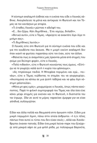 Γιώργος Χατζηκυριάκος

Η σύντομη αναλαμπή έσβησε και η εικόνα που είδε ο Λουκάς χάθηκε. Ανοιγόκλεισε τα μάτια και αντίκρισε τη Φωτεινή και τον Τόμας να τον κοιτάζουν με απορία.
«Τι έπαθες Λουκά;» ρώτησε η αδελφή του.
«Ε… δεν ξέρω. Κάτι θυμήθηκα… Έτσι νομίζω, δηλαδή».
«Θετικό αυτό», είπε ο Τόμας. «Αρχίζετε να ανακτάτε λίγο-λίγο τη
μνήμη σας».
«Τι θυμήθηκες λοιπόν;»
Ο Λουκάς είπε στη Φωτεινή για τη σύντομη εικόνα που είδε και
για την κουβέντα που άκουσε. Μα η μικρή εκείνη αναλαμπή δεν
ήταν ικανή να φωτίσει παραπάνω ούτε τον έναν, ούτε τον άλλον.
«Φαίνεται πως οι αναμνήσεις μας έρχονται μέσα από στιγμές που
ζούμε για δεύτερη φορά», είπε ο Λουκάς.
«Πολύ πιθανόν», είπε η Φωτεινή κουνώντας τους ώμους. «Ελπίζω να το γνωρίζει καλά αυτή η κυρία που ψάχνουμε».
«Ας πηγαίνουμε παιδιά. Η Μπεφάνα περιμένει και εγώ… πεινάω», είπε ο Τόμας νιώθοντας το στομάχι του να γουργουρίζει.
«Ανυπομονώ να κάτσω σε μια ζεστή ταβέρνα και να φάω λίγη νόστιμη γαλοπούλα».
«Μόνο μη φας εμάς», μουρμούρισε ο Λουκάς, όπως πάντα καχύποπτος. Παρά τη φιλική συμπεριφορά του Τόμας και όλα όσα είχε
κάνει μέχρι στιγμής για εκείνον και τη Φωτεινή, η δυσπιστία του
τον έτρωγε. Όλα σε αυτό το μέρος παραείναι όμορφα για να είναι
αληθινά, συλλογιζόταν.

Είδαν και άλλα πολλά και θαυμαστά στην άγνωστη πόλη. Είδαν μια
μικρή παγωμένη λίμνη, πάνω στην οποία άνθρωποι –ή ό,τι τέλος
πάντων ήταν αυτοί οι τύποι που δεν είχαν σκιές–, αλλά και Χιονάνθρωποι έκαναν πατινάζ. Είδαν ένα μικρό λούνα-παρκ που ξεχώριζε από μακριά χάρη σε μια ψηλή ρόδα, με πολύχρωμα βαγονέτα,
38

 