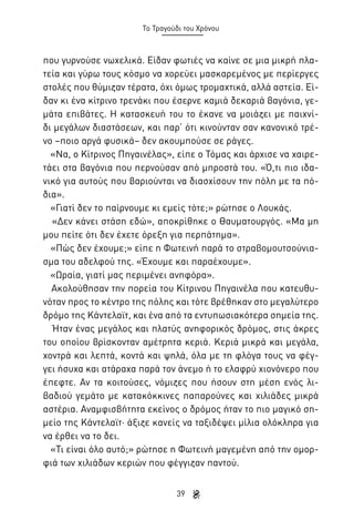 Το Τραγούδι του Χρόνου

που γυρνούσε νωχελικά. Είδαν φωτιές να καίνε σε μια μικρή πλατεία και γύρω τους κόσμο να χορεύει μασκαρεμένος με περίεργες
στολές που θύμιζαν τέρατα, όχι όμως τρομαχτικά, αλλά αστεία. Είδαν κι ένα κίτρινο τρενάκι που έσερνε καμιά δεκαριά βαγόνια, γεμάτα επιβάτες. Η κατασκευή του το έκανε να μοιάζει με παιχνίδι μεγάλων διαστάσεων, και παρ’ ότι κινούνταν σαν κανονικό τρένο –ποιο αργά φυσικά– δεν ακουμπούσε σε ράγες.
«Να, ο Κίτρινος Πηγαινέλας», είπε ο Τόμας και άρχισε να χαιρετάει στα βαγόνια που περνούσαν από μπροστά του. «Ό,τι πιο ιδανικό για αυτούς που βαριούνται να διασχίσουν την πόλη με τα πόδια».
«Γιατί δεν το παίρνουμε κι εμείς τότε;» ρώτησε ο Λουκάς.
«Δεν κάνει στάση εδώ», αποκρίθηκε ο Θαυματουργός. «Μα μη
μου πείτε ότι δεν έχετε όρεξη για περπάτημα».
«Πώς δεν έχουμε;» είπε η Φωτεινή παρά το στραβομουτσούνιασμα του αδελφού της. «Έχουμε και παραέχουμε».
«Ωραία, γιατί μας περιμένει ανηφόρα».
Ακολούθησαν την πορεία του Κίτρινου Πηγαινέλα που κατευθυνόταν προς το κέντρο της πόλης και τότε βρέθηκαν στο μεγαλύτερο
δρόμο της Κάντελαϊτ, και ένα από τα εντυπωσιακότερα σημεία της.
Ήταν ένας μεγάλος και πλατύς ανηφορικός δρόμος, στις άκρες
του οποίου βρίσκονταν αμέτρητα κεριά. Κεριά μικρά και μεγάλα,
χοντρά και λεπτά, κοντά και ψηλά, όλα με τη φλόγα τους να φέγγει ήσυχα και ατάραχα παρά τον άνεμο ή το ελαφρύ χιονόνερο που
έπεφτε. Αν τα κοιτούσες, νόμιζες που ήσουν στη μέση ενός λιβαδιού γεμάτο με κατακόκκινες παπαρούνες και χιλιάδες μικρά
αστέρια. Αναμφισβήτητα εκείνος ο δρόμος ήταν το πιο μαγικό σημείο της Κάντελαϊτ· άξιζε κανείς να ταξιδέψει μίλια ολόκληρα για
να έρθει να το δει.
«Τι είναι όλο αυτό;» ρώτησε η Φωτεινή μαγεμένη από την ομορφιά των χιλιάδων κεριών που φέγγιζαν παντού.
39

 
