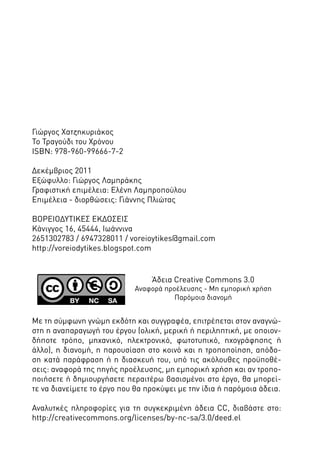 Γιώργος Χατζηκυριάκος
Το Τραγούδι του Χρόνου
ISBN: 978-960-99666-7-2
Δεκέμβριος 2011
Εξώφυλλο: Γιώργος Λαμπράκης
Γραφιστική επιμέλεια: Ελένη Λαμπροπούλου
Επιμέλεια - διορθώσεις: Γιάννης Πλιώτας
ΒΟΡΕΙΟΔΥΤΙΚΕΣ ΕΚΔΟΣΕΙΣ
Κάνιγγος 16, 45444, Ιωάννινα
2651302783 / 6947328011 / voreioytikes@gmail.com
http://voreiodytikes.blogspot.com

Άδεια Creative Commons 3.0

Αναφορά προέλευσης - Μη εμπορική χρήση
Παρόμοια διανομή

Με τη σύμφωνη γνώμη εκδότη και συγγραφέα, επιτρέπεται στον αναγνώστη η αναπαραγωγή του έργου (ολική, μερική ή περιληπτική, με οποιονδήποτε τρόπο, μηχανικό, ηλεκτρονικό, φωτοτυπικό, ηχογράφησης ή
άλλο), η διανομή, η παρουσίαση στο κοινό και η τροποποίηση, απόδοση κατά παράφραση ή η διασκευή του, υπό τις ακόλουθες προϋποθέσεις: αναφορά της πηγής προέλευσης, μη εμπορική χρήση και αν τροποποιήσετε ή δημιουργήσετε περαιτέρω βασισμένοι στο έργο, θα μπορείτε να διανείμετε το έργο που θα προκύψει με την ίδια ή παρόμοια άδεια.
Αναλυτκές πληροφορίες για τη συγκεκριμένη άδεια CC, διαβάστε στο:
http://creativecommons.org/licenses/by-nc-sa/3.0/deed.el

 