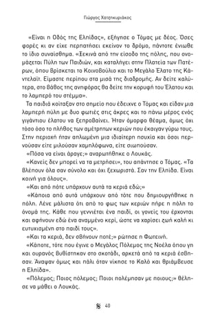 Γιώργος Χατζηκυριάκος

«Είναι η Οδός της Ελπίδας», εξήγησε ο Τόμας με δέος. Όσες
φορές κι αν είχε περπατήσει εκείνον το δρόμο, πάντοτε ένιωθε
το ίδιο συναίσθημα. «Ξεκινά από την είσοδο της πόλης, που ονομάζεται Πύλη των Παιδιών, και καταλήγει στην Πλατεία των Πατέρων, όπου βρίσκεται το Κοινοβούλιο και το Μεγάλο Έλατο της Κάντελαϊτ. Είμαστε περίπου στα μισά της διαδρομής. Αν δείτε καλύτερα, στο βάθος της ανηφόρας θα δείτε την κορυφή του Έλατου και
το λαμπερό του στέμμα».
Τα παιδιά κοίταξαν στο σημείο που έδειχνε ο Τόμας και είδαν μια
λαμπερή πύλη με δυο φωτιές στις άκρες και το πάνω μέρος ενός
γιγάντιου έλατου να ξεπροβαίνει. Ήταν όμορφο θέαμα, όμως όχι
τόσο όσο το πλήθος των αμέτρητων κεριών που έκαιγαν γύρω τους.
Στην περιοχή ήταν απλωμένη μια ιδιαίτερη ησυχία και όσοι περνούσαν είτε μιλούσαν χαμηλόφωνα, είτε σιωπούσαν.
«Πόσα να είναι άραγε;» αναρωτήθηκε ο Λουκάς.
«Κανείς δεν μπορεί να τα μετρήσει», του απάντησε ο Τόμας. «Τα
βλέπουν όλα σαν σύνολο και όχι ξεχωριστά. Σαν την Ελπίδα. Είναι
κοινή για όλους».
«Και από πότε υπάρχουν αυτά τα κεριά εδώ;»
«Κάποια από αυτά υπάρχουν από τότε που δημιουργήθηκε η
πόλη. Λένε μάλιστα ότι από το φως των κεριών πήρε η πόλη το
όνομά της. Κάθε που γεννιέται ένα παιδί, οι γονείς του έρχονται
και αφήνουν εδώ ένα αναμμένο κερί, ώστε να χαρίσει ζωή καλή κι
ευτυχισμένη στο παιδί τους».
«Και τα κεριά, δεν σβήνουν ποτέ;» ρώτησε η Φωτεινή.
«Κάποτε, τότε που έγινε ο Μεγάλος Πόλεμος της Νοέλα όπου γη
και ουρανός βυθίστηκαν στο σκοτάδι, αρκετά από τα κεριά έσβησαν. Άναψαν όμως και πάλι όταν νίκησε το Καλό και θριάμβευσε
η Ελπίδα».
«Πόλεμος; Ποιος πόλεμος; Ποιοι πολέμησαν με ποιους;» θέλησε να μάθει ο Λουκάς.
40

 
