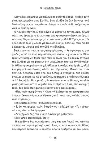 Το Τραγούδι του Χρόνου

«Δεν κάνει να μιλάμε για πόλεμο σε αυτόν το δρόμο. Η οδός αυτή
είναι αφιερωμένη στην Ελπίδα. Στην ελπίδα ότι δεν θα γίνει ποτέ
ξανά πόλεμος και πως όλα τα πλάσματα του Θεού θα ζούμε ειρηνικά κι αγαπημένα».
Ο Λουκάς ήταν πολύ περίεργος να μάθει για τον πόλεμο. Σε μια
πόλη που έμοιαζε να έχει χτιστεί από χριστουγεννιάτικο πνεύμα, τι
πόλεμος θα μπορούσε άραγε να είχε προηγηθεί; Ο Τόμας υποσχέθηκε ότι θα τους μιλούσε για τη δυστυχία του πολέμου όταν πια θα
βρίσκονταν μακριά από την Οδό της Ελπίδας.
Συνέχισαν την πορεία τους ανηφορίζοντας τη λεωφόρο με τα μυριάδες κεριά να τους περιστοιχίζουν, ώσπου έφτασαν στην Πλατεία των Πατέρων. Μαζί τους ήταν κι άλλοι που διέσχιζαν την Οδό
της Ελπίδας για να φτάσουν στη μεγαλύτερη πλατεία την Κάντελαϊτ. Άλλοι προχωρούσαν πεζοί, άλλοι με έλκηθρα και άμαξες, αλλά
και μερικοί ιππεύοντας άλογα και τάρανδους. Φτάνοντας στην
πλατεία, πέρασαν κάτω από δυο πελώρια αγάλματα: δυο χρυσοί
άγγελοι με ανοιχτές τις φτερούγες, κρατώντας ο καθένας τους μία
ψηλή λαμπάδα. Οι λαμπάδες ξεκινούσαν από το έδαφος καταλήγοντας πάνω κι απ’ τα κεφάλια των αγαλμάτων. Εκεί, στις κορυφές
τους, δυο άσβεστες φωτιές έκαιγαν σαν αρχαίοι φάροι.
«Πω, πω!» αναφώνησε η Φωτεινή βλέποντας τα αγάλματα έτσι
όπως στέκονταν όμοιοι με γίγαντες από πάνω τους. «Κοίτα αυτούς
τους αγγέλους».
«Τρομαχτικοί είναι», σχολίασε ο Λουκάς.
«Ε, όχι και τρομαχτικοί», διαφώνησε η αδελφή του. «Τα πρόσωπά τους είναι πολύ όμορφα».
«Δεν ξέρω τι λες εσύ, εμένα πάντως με φοβίζουν».
«Δεν μιλάς στα σοβαρά, έτσι;»
Η κουβέντα δεν συνεχίστηκε μιας και του Λουκά του φάνηκε
ανούσιο να συζητά για αγάλματα. Ίσως να ήταν ο μόνος διαβάτης
που πέρασε εκείνη τη μέρα κάτω από τα αγάλματα και του φάνη41

 