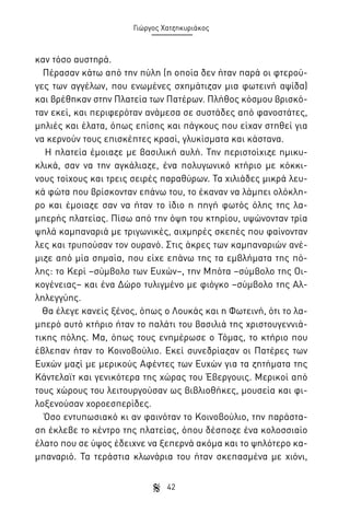 Γιώργος Χατζηκυριάκος

καν τόσο αυστηρά.
Πέρασαν κάτω από την πύλη (η οποία δεν ήταν παρά οι φτερούγες των αγγέλων, που ενωμένες σχημάτιζαν μια φωτεινή αψίδα)
και βρέθηκαν στην Πλατεία των Πατέρων. Πλήθος κόσμου βρισκόταν εκεί, και περιφερόταν ανάμεσα σε συστάδες από φανοστάτες,
μηλιές και έλατα, όπως επίσης και πάγκους που είχαν στηθεί για
να κερνούν τους επισκέπτες κρασί, γλυκίσματα και κάστανα.
Η πλατεία έμοιαζε με βασιλική αυλή. Την περιστοίχιζε ημικυκλικά, σαν να την αγκάλιαζε, ένα πολυγωνικό κτήριο με κόκκινους τοίχους και τρεις σειρές παραθύρων. Τα χιλιάδες μικρά λευκά φώτα που βρίσκονταν επάνω του, το έκαναν να λάμπει ολόκληρο και έμοιαζε σαν να ήταν το ίδιο η πηγή φωτός όλης της λαμπερής πλατείας. Πίσω από την όψη του κτηρίου, υψώνονταν τρία
ψηλά καμπαναριά με τριγωνικές, αιχμηρές σκεπές που φαίνονταν
λες και τρυπούσαν τον ουρανό. Στις άκρες των καμπαναριών ανέμιζε από μία σημαία, που είχε επάνω της τα εμβλήματα της πόλης: το Κερί –σύμβολο των Ευχών–, την Μπότα –σύμβολο της Οικογένειας– και ένα Δώρο τυλιγμένο με φιόγκο –σύμβολο της Αλληλεγγύης.
Θα έλεγε κανείς ξένος, όπως ο Λουκάς και η Φωτεινή, ότι το λαμπερό αυτό κτήριο ήταν το παλάτι του βασιλιά της χριστουγεννιάτικης πόλης. Μα, όπως τους ενημέρωσε ο Τόμας, το κτήριο που
έβλεπαν ήταν το Κοινοβούλιο. Εκεί συνεδρίαζαν οι Πατέρες των
Ευχών μαζί με μερικούς Αφέντες των Ευχών για τα ζητήματα της
Κάντελαϊτ και γενικότερα της χώρας του Έβεργουις. Μερικοί από
τους χώρους του λειτουργούσαν ως βιβλιοθήκες, μουσεία και φιλοξενούσαν χοροεσπερίδες.
Όσο εντυπωσιακό κι αν φαινόταν το Κοινοβούλιο, την παράσταση έκλεβε το κέντρο της πλατείας, όπου δέσποζε ένα κολοσσιαίο
έλατο που σε ύψος έδειχνε να ξεπερνά ακόμα και το ψηλότερο καμπαναριό. Τα τεράστια κλωνάρια του ήταν σκεπασμένα με χιόνι,
42

 