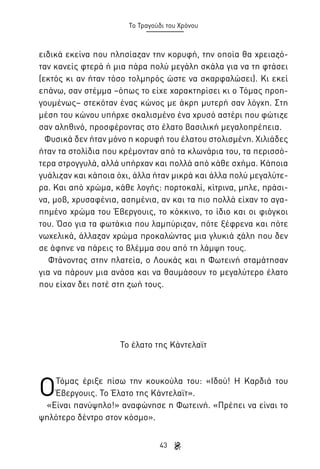 Το Τραγούδι του Χρόνου

ειδικά εκείνα που πλησίαζαν την κορυφή, την οποία θα χρειαζόταν κανείς φτερά ή μια πάρα πολύ μεγάλη σκάλα για να τη φτάσει
(εκτός κι αν ήταν τόσο τολμηρός ώστε να σκαρφαλώσει). Κι εκεί
επάνω, σαν στέμμα –όπως το είχε χαρακτηρίσει κι ο Τόμας προηγουμένως– στεκόταν ένας κώνος με άκρη μυτερή σαν λόγχη. Στη
μέση του κώνου υπήρχε σκαλισμένο ένα χρυσό αστέρι που φώτιζε
σαν αληθινό, προσφέροντας στο έλατο βασιλική μεγαλοπρέπεια.
Φυσικά δεν ήταν μόνο η κορυφή του έλατου στολισμένη. Χιλιάδες
ήταν τα στολίδια που κρέμονταν από τα κλωνάρια του, τα περισσότερα στρογγυλά, αλλά υπήρχαν και πολλά από κάθε σχήμα. Κάποια
γυάλιζαν και κάποια όχι, άλλα ήταν μικρά και άλλα πολύ μεγαλύτερα. Και από χρώμα, κάθε λογής: πορτοκαλί, κίτρινα, μπλε, πράσινα, μοβ, χρυσαφένια, ασημένια, αν και τα πιο πολλά είχαν το αγαπημένο χρώμα του Έβεργουις, το κόκκινο, το ίδιο και οι φιόγκοι
του. Όσο για τα φωτάκια που λαμπύριζαν, πότε ξέφρενα και πότε
νωχελικά, άλλαζαν χρώμα προκαλώντας μια γλυκιά ζάλη που δεν
σε άφηνε να πάρεις το βλέμμα σου από τη λάμψη τους.
Φτάνοντας στην πλατεία, ο Λουκάς και η Φωτεινή σταμάτησαν
για να πάρουν μια ανάσα και να θαυμάσουν το μεγαλύτερο έλατο
που είχαν δει ποτέ στη ζωή τους.

Το έλατο της Κάντελαϊτ

Ο

Τόμας έριξε πίσω την κουκούλα του: «Ιδού! Η Καρδιά του
Έβεργουις. Το Έλατο της Κάντελαϊτ».
«Είναι πανύψηλο!» αναφώνησε η Φωτεινή. «Πρέπει να είναι το
ψηλότερο δέντρο στον κόσμο».
43

 