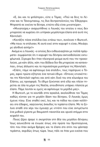Γιώργος Χατζηκυριάκος

«Ε, όχι και το ψηλότερο», είπε ο Τόμας. «Πού να δεις το Λένταν και το Τάνενμπαουμ, τις δυο δεντροπολιτείες του Έβεργκριν.
Μπροστά σε εκείνα τα δέντρα, ετούτο εδώ είναι μινιατούρα».
«Μινιατούρα;» αναρωτήθηκε ο Λουκάς του οποίου ο νους δεν
μπορούσε να χωρέσει ότι υπήρχαν μεγαλύτερα έλατα από αυτό της
Κάντελαϊτ.
«Κοιτάξτε πόσα στολίδια έχει επάνω του», συνέχισε η Φωτεινή.
«Μα ποιοι το στόλισαν; Κι αυτό εκεί στην κορυφή τι είναι; Μοιάζει
με αληθινό αστέρι!»
Ακόμα κι ο Λουκάς –ο οποίος δεν ενθουσιαζόταν με πολλά πράγματα– συμφώνησε ότι η κορυφή του δέντρου ακτινοβολούσε εκτυφλωτικά. Σίγουρα δεν ήταν ηλεκτρικό ρεύμα αυτό που την προκαλούσε, μα κάτι άλλο, κάτι που βέβαια δεν θα μπορούσε να κατανοήσει, όπως άλλωστε και τα περισσότερα μυστήρια της Κάντελαϊτ.
«Ελάτε, πάμε να αφήσουμε ένα στολίδι», τους παρότρυνε ο Τόμας, αφού πρώτα εξήγησε ένα τοπικό έθιμο: «Όποιος επισκέπτεται την Κάντελαϊτ αφήνει και από κάτι δικό του στα κλωνάρια του
Ελάτου, ως προσφορά. Το έθιμο ξεκίνησε από εδώ και πλέον τηρείται σε όλα τα μέρη της Νοέλα, οπουδήποτε υπάρχει πλατεία με
έλατο. Πάμε λοιπόν κι εμείς να αφήσουμε το μερίδιό μας».
Η Φωτεινή, με το κουτάβι στην αγκαλιά, ακολούθησε τον Τόμας
καθώς κίνησε για τη μεγάλη βάση του δέντρου. Ο Λουκάς όμως
έμεινε πίσω. Είχε σταθεί εκεί, λες και τα πόδια του είχαν κολλήσει στο έδαφος, χαζεύοντας άναυδος το τεράστιο έλατο. Με το ξύλινο σπαθί στο χέρι του έμοιαζε με ιππότη που είχε αντιμέτωπο
ένα μυθικό γίγαντα με θαυμαστή πανοπλία και χρυσό στέμμα στην
κεφαλή του.
Ποιος ξέρει άραγε τι σκεφτόταν στη θέα του μεγάλου δέντρου;
Ίσως ασυνείδητα να ένιωσε όπως στα πρώτα του Χριστούγεννα,
τότε που ήταν ακόμα βρέφος και το έλατο στο σπίτι του φάνταζε
τεράστιο, ακριβώς όπως τώρα. Ίσως πάλι να ήταν μια εικόνα που
44

 