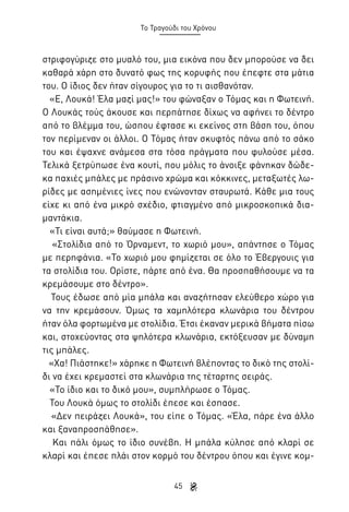 Το Τραγούδι του Χρόνου

στριφογύριζε στο μυαλό του, μια εικόνα που δεν μπορούσε να δει
καθαρά χάρη στο δυνατό φως της κορυφής που έπεφτε στα μάτια
του. Ο ίδιος δεν ήταν σίγουρος για το τι αισθανόταν.
«Ε, Λουκά! Έλα μαζί μας!» του φώναξαν ο Τόμας και η Φωτεινή.
Ο Λουκάς τούς άκουσε και περπάτησε δίχως να αφήνει το δέντρο
από το βλέμμα του, ώσπου έφτασε κι εκείνος στη βάση του, όπου
τον περίμεναν οι άλλοι. Ο Τόμας ήταν σκυφτός πάνω από το σάκο
του και έψαχνε ανάμεσα στα τόσα πράγματα που φυλούσε μέσα.
Τελικά ξετρύπωσε ένα κουτί, που μόλις το άνοιξε φάνηκαν δώδεκα παχιές μπάλες με πράσινο χρώμα και κόκκινες, μεταξωτές λωρίδες με ασημένιες ίνες που ενώνονταν σταυρωτά. Κάθε μια τους
είχε κι από ένα μικρό σχέδιο, φτιαγμένο από μικροσκοπικά διαμαντάκια.
«Τι είναι αυτά;» θαύμασε η Φωτεινή.
«Στολίδια από το Όρναμεντ, το χωριό μου», απάντησε ο Τόμας
με περηφάνια. «Το χωριό μου φημίζεται σε όλο το Έβεργουις για
τα στολίδια του. Ορίστε, πάρτε από ένα. Θα προσπαθήσουμε να τα
κρεμάσουμε στο δέντρο».
Τους έδωσε από μία μπάλα και αναζήτησαν ελεύθερο χώρο για
να την κρεμάσουν. Όμως τα χαμηλότερα κλωνάρια του δέντρου
ήταν όλα φορτωμένα με στολίδια. Έτσι έκαναν μερικά βήματα πίσω
και, στοχεύοντας στα ψηλότερα κλωνάρια, εκτόξευσαν με δύναμη
τις μπάλες.
«Χα! Πιάστηκε!» χάρηκε η Φωτεινή βλέποντας το δικό της στολίδι να έχει κρεμαστεί στα κλωνάρια της τέταρτης σειράς.
«Το ίδιο και το δικό μου», συμπλήρωσε ο Τόμας.
Του Λουκά όμως το στολίδι έπεσε και έσπασε.
«Δεν πειράζει Λουκά», του είπε ο Τόμας. «Έλα, πάρε ένα άλλο
και ξαναπροσπάθησε».
Και πάλι όμως το ίδιο συνέβη. Η μπάλα κύλησε από κλαρί σε
κλαρί και έπεσε πλάι στον κορμό του δέντρου όπου και έγινε κομ45

 