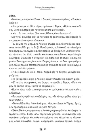 Γιώργος Χατζηκυριάκος

μάτια.
«Μα γιατί;» παραπονέθηκε ο Λουκάς στεναχωρημένος. «Τι κάνω
λάθος;»
«Δοκίμασε με το άλλο χέρι», πρότεινε ο Τόμας. «Κράτα το σπαθί
σου με το αριστερό και πέτα την μπάλα με το δεξί».
«Μα… θα σου σπάσω όλα τα στολίδια», είπε διστακτικά.
«Ας γίνει! Σημασία έχει να πετύχεις το σκοπό σου, όσες φορές κι
αν χρειαστεί να προσπαθήσεις».
Του έδωσε την μπάλα. Ο Λουκάς άλλαξε χέρι το σπαθί και κράτησε το στολίδι με το δεξί. Κοιτάζοντας καλά-καλά τα κλωνάρια
του δέντρου, τη ζύγισε και την πέταξε με δύναμη. Η μπάλα χτύπησε πάνω σε ένα άλλο στολίδι, και άρχισε να κυλά στα χαμηλότερα
κλωνάρια. Ο Λουκάς πίστεψε ότι και πάλι είχε αποτύχει και πως η
μπάλα θα κομματιαζόταν στο έδαφος όπως κι οι δυο προηγούμενες. Όμως τελικά σταθεροποιήθηκε ανάμεσα σε δύο κουκουνάρια
και ένα στολίδι-τρενάκι.
«Ναι!» φώναξαν και οι τρεις. Ακόμα και το σκυλάκι γάβγισε χαρούμενο.
«Τα κατάφερα», είπε ο Λουκάς, χαμογελώντας για πρώτη φορά.
«Σ’ το είπα φιλαράκο», του έτριψε το κεφάλι ο Τόμας. «Ποτέ να
μην το βάζεις κάτω. Πάντα να επιμένεις».
«Ωραία, τώρα πρέπει να αφήσουμε κι εμείς κάτι στο έλατο», είπε
η Φωτεινή.
«Τι εννοείς;» ρώτησε ο αδελφός της. «Τι κάναμε μόλις τώρα με
τα στολίδια;»
«Τα στολίδια δεν ήταν δικά μας. Μας τα έδωσε ο Τόμας. Εμείς
δεν προσφέραμε κάτι δικό μας στο δέντρο».
«Έχεις δίκιο», συμφώνησε ο Λουκάς παρατηρώντας καλύτερα το
τεράστιο έλατο. Εκτός από περίτεχνες μπάλες, καμπανούλες και
φωτάκια, υπήρχαν και άλλα αντικείμενα που κάλυπταν τα κλωνάρια, όπως παιχνίδια, ρούχα, κοσμήματα, μουσικά όργανα, ακόμα
46

 