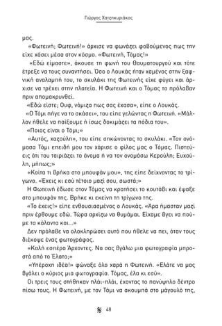 Γιώργος Χατζηκυριάκος

μας.
«Φωτεινή; Φωτεινή!» άρχισε να φωνάζει φοβούμενος πως την
είχε χάσει μέσα στον κόσμο. «Φωτεινή, Τόμας!»
«Εδώ είμαστε», άκουσε τη φωνή του Θαυματουργού και τότε
έτρεξε να τους συναντήσει. Όσο ο Λουκάς ήταν χαμένος στην ξαφνική αναλαμπή του, το σκυλάκι της Φωτεινής είχε φύγει και άρχισε να τρέχει στην πλατεία. Η Φωτεινή και ο Τόμας το πρόλαβαν
πριν απομακρυνθεί.
«Εδώ είστε; Ουφ, νόμιζα πως σας έχασα», είπε ο Λουκάς.
«Ο Τόμι πήγε να το σκάσει», του είπε γελώντας η Φωτεινή. «Μάλλον ήθελε να παίξουμε ή ίσως δοκιμάζει τα πόδια του».
«Ποιος είναι ο Τόμι;»
«Αυτός, χαζούλη», του είπε σηκώνοντας το σκυλάκι. «Τον ονόμασα Τόμι επειδή μου τον χάρισε ο φίλος μας ο Τόμας. Πιστεύεις ότι του ταιριάζει το όνομα ή να τον ονομάσω Κερούλη; Ευχούλη, μήπως;»
«Κοίτα τι βρήκα στο μπουφάν μου», της είπε δείχνοντας το τρίγωνο. «Έχεις κι εσύ τέτοιο μαζί σου, σωστά;»
Η Φωτεινή έδωσε στον Τόμας να κρατήσει το κουτάβι και έψαξε
στο μπουφάν της. Βρήκε κι εκείνη τη τρίγωνο της.
«Το έχεις!» είπε ενθουσιασμένος ο Λουκάς. «Άρα ήμασταν μαζί
πριν έρθουμε εδώ. Τώρα αρχίζω να θυμάμαι. Είχαμε βγει να πούμε τα κάλαντα και…»
Δεν πρόλαβε να ολοκληρώσει αυτό που ήθελε να πει, όταν τους
διέκοψε ένας φωτογράφος.
«Καλή εσπέρα Άρχοντες. Να σας βγάλω μια φωτογραφία μπροστά από το Έλατο;»
«Υπέροχη ιδέα!» φώναξε όλο χαρά η Φωτεινή. «Ελάτε να μας
βγάλει ο κύριος μια φωτογραφία. Τόμας, έλα κι εσύ».
Οι τρεις τους στήθηκαν πλάι-πλάι, έχοντας το πανύψηλο δέντρο
πίσω τους. Η Φωτεινή, με τον Τόμι να ακουμπά στο μάγουλό της,
48

 