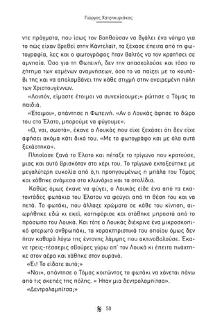 Γιώργος Χατζηκυριάκος

ντε πράγματα, που ίσως τον βοηθούσαν να βγάλει ένα νόημα για
το πώς είχαν βρεθεί στην Κάντελαϊτ, τα ξέχασε έπειτα από τη φωτογραφία, λες και ο φωτογράφος ήταν βαλτός να τον κρατήσει σε
αμνησία. Όσο για τη Φωτεινή, δεν την απασχολούσε και τόσο το
ζήτημα των χαμένων αναμνήσεων, όσο το να παίζει με το κουτάβι της και να απολαμβάνει την κάθε στιγμή στην ονειρεμένη πόλη
των Χριστουγέννων.
«Λοιπόν, είμαστε έτοιμοι να συνεχίσουμε;» ρώτησε ο Τόμας τα
παιδιά.
«Έτοιμοι», απάντησε η Φωτεινή. «Αν ο Λουκάς άφησε το δώρο
του στο Έλατο, μπορούμε να φύγουμε».
«Ω, ναι, σωστά», έκανε ο Λουκάς που είχε ξεχάσει ότι δεν είχε
αφήσει ακόμα κάτι δικό του. «Με το φωτογράφο και με όλα αυτά
ξεχάστηκα».
Πλησίασε ξανά το Έλατο και πέταξε το τρίγωνο που κρατούσε,
μιας και αυτό βρισκόταν στο χέρι του. Το τρίγωνο εκτοξεύτηκε με
μεγαλύτερη ευκολία από ό,τι προηγουμένως η μπάλα του Τόμας
και χάθηκε ανάμεσα στα κλωνάρια και τα στολίδια.
Καθώς όμως έκανε να φύγει, ο Λουκάς είδε ένα από τα εκατοντάδες φωτάκια του Έλατου να φεύγει από τη θέση του και να
πετά. Το φωτάκι, που άλλαζε χρώματα σε κάθε του κίνηση, αιωρήθηκε εδώ κι εκεί, κατηφόρισε και στάθηκε μπροστά από το
πρόσωπο του Λουκά. Και τότε ο Λουκάς διέκρινε ένα μικροσκοπικό φτερωτό ανθρωπάκι, τα χαρακτηριστικά του οποίου όμως δεν
ήταν καθαρά λόγω της έντονης λάμψης που ακτινοβολούσε. Έκανε τρεις-τέσσερις σβούρες γύρω απ’ τον Λουκά κι έπειτα τινάχτηκε στον αέρα και χάθηκε στον ουρανό.
«Έι! Το είδατε αυτό;»
«Ναι», απάντησε ο Τόμας κοιτώντας το φωτάκι να χάνεται πάνω
από τις σκεπές της πόλης. « Ήταν μια δεντρολαμπίτσα».
«Δεντρολαμπίτσα;»
50

 