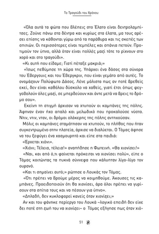 Το Τραγούδι του Χρόνου

«Όλα αυτά τα φώτα που βλέπεις στο Έλατο είναι δεντρολαμπίτσες. Ζούνε πάνω στα δέντρα και κυρίως στα έλατα, μα τους αρέσει επίσης να κάθονται γύρω από τα παράθυρα και τις σκεπές των
σπιτιών. Οι περισσότερες είναι τεμπέλες και σπάνια πετούν. Προτιμούν τον ύπνο, αλλά όταν είναι πολλές μαζί τότε το ρίχνουν στο
χορό και στο τραγούδι».
«Κι αυτή που είδαμε; Γιατί πέταξε μακριά;»
«Ίσως πεθύμησε τη χώρα της. Υπάρχει ένα δάσος στα σύνορα
του Έβεργουις και του Έβεργκριν, που είναι γεμάτο από αυτές. Το
ονομάζουν Πολύφωτο Δάσος. Λένε μάλιστα πως αν ποτέ βρεθείς
εκεί, δεν είναι καθόλου δύσκολο να χαθείς, γιατί έτσι όπως φεγγοβολούν όλες μαζί, σε μπερδεύουν και άντε μετά να βρεις το δρόμο σου».
Εκείνη τη στιγμή άρχισαν να χτυπούν οι καμπάνες της πόλης.
Άφηναν έναν ήχο απαλό και μελωδικό που προκαλούσε νύστα.
Ντιν, ντιν, νταν, οι δρόμοι ολάκερης της πόλης αντηχούσαν.
Μόλις οι καμπάνες σταμάτησαν να χτυπούν, το πλήθος που ήταν
συγκεντρωμένο στην πλατεία, άρχισε να διαλύεται. Ο Τόμας άφησε
να του ξεφύγει ένα χασμουρητό και είπε στα παιδιά:
«Έρχεται χιόνι».
«Χιόνι; Τέλεια, τέλεια!» αναπήδησε η Φωτεινή. «Θα χιονίσει!»
«Ναι, και από ό,τι φαίνεται πρόκειται να χιονίσει πολύ», είπε ο
Τόμας κοιτώντας τα πυκνά σύννεφα που κάλυπταν λίγο-λίγο τον
ουρανό.
«Και τι σημαίνει αυτό;» ρώτησε ο Λουκάς τον Τόμας.
«Ότι πρέπει να βρούμε μέρος να κοιμηθούμε. Άκουσες τις καμπάνες. Προειδοποιούν ότι θα χιονίσει, άρα όλοι πρέπει να γυρίσουν στα σπίτια τους και να πέσουν για ύπνο».
«Δηλαδή, δεν κυκλοφορεί κανείς όταν χιονίζει;»
Αν και του φάνηκε περίεργο του Λουκά –λογικό επειδή δεν είχε
δει ποτέ στη ζωή του να χιονίζει– ο Τόμας εξήγησε πως όταν χιό51

 