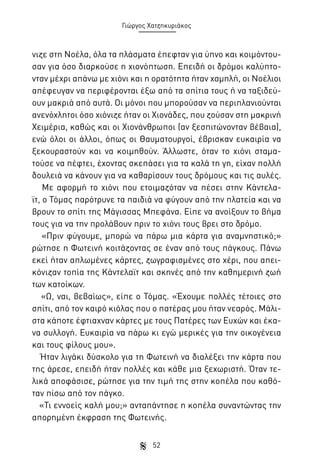 Γιώργος Χατζηκυριάκος

νιζε στη Νοέλα, όλα τα πλάσματα έπεφταν για ύπνο και κοιμόντουσαν για όσο διαρκούσε η χιονόπτωση. Επειδή οι δρόμοι καλύπτονταν μέχρι απάνω με χιόνι και η ορατότητα ήταν χαμηλή, οι Νοέλιοι
απέφευγαν να περιφέρονται έξω από τα σπίτια τους ή να ταξιδεύουν μακριά από αυτά. Οι μόνοι που μπορούσαν να περιπλανιούνται
ανενόχλητοι όσο χιόνιζε ήταν οι Χιονάδες, που ζούσαν στη μακρινή
Χειμέρια, καθώς και οι Χιονάνθρωποι (αν ξεσπιτώνονταν βέβαια),
ενώ όλοι οι άλλοι, όπως οι Θαυματουργοί, έβρισκαν ευκαιρία να
ξεκουραστούν και να κοιμηθούν. Άλλωστε, όταν το χιόνι σταματούσε να πέφτει, έχοντας σκεπάσει για τα καλά τη γη, είχαν πολλή
δουλειά να κάνουν για να καθαρίσουν τους δρόμους και τις αυλές.
Με αφορμή το χιόνι που ετοιμαζόταν να πέσει στην Κάντελαϊτ, ο Τόμας παρότρυνε τα παιδιά να φύγουν από την πλατεία και να
βρουν το σπίτι της Μάγισσας Μπεφάνα. Είπε να ανοίξουν το βήμα
τους για να την προλάβουν πριν το χιόνι τους βρει στο δρόμο.
«Πριν φύγουμε, μπορώ να πάρω μια κάρτα για αναμνηστικό;»
ρώτησε η Φωτεινή κοιτάζοντας σε έναν από τους πάγκους. Πάνω
εκεί ήταν απλωμένες κάρτες, ζωγραφισμένες στο χέρι, που απεικόνιζαν τοπία της Κάντελαϊτ και σκηνές από την καθημερινή ζωή
των κατοίκων.
«Ω, ναι, βεβαίως», είπε ο Τόμας. «Έχουμε πολλές τέτοιες στο
σπίτι, από τον καιρό κιόλας που ο πατέρας μου ήταν νεαρός. Μάλιστα κάποτε έφτιαχναν κάρτες με τους Πατέρες των Ευχών και έκανα συλλογή. Ευκαιρία να πάρω κι εγώ μερικές για την οικογένεια
και τους φίλους μου».
Ήταν λιγάκι δύσκολο για τη Φωτεινή να διαλέξει την κάρτα που
της άρεσε, επειδή ήταν πολλές και κάθε μια ξεχωριστή. Όταν τελικά αποφάσισε, ρώτησε για την τιμή της στην κοπέλα που καθόταν πίσω από τον πάγκο.
«Τι εννοείς καλή μου;» ανταπάντησε η κοπέλα συναντώντας την
απορημένη έκφραση της Φωτεινής.
52

 