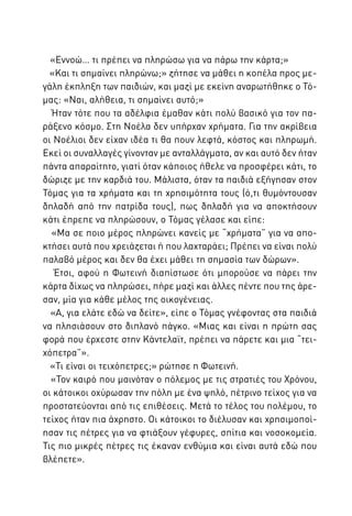 «Εννοώ… τι πρέπει να πληρώσω για να πάρω την κάρτα;»
«Και τι σημαίνει πληρώνω;» ζήτησε να μάθει η κοπέλα προς μεγάλη έκπληξη των παιδιών, και μαζί με εκείνη αναρωτήθηκε ο Τόμας: «Ναι, αλήθεια, τι σημαίνει αυτό;»
Ήταν τότε που τα αδέλφια έμαθαν κάτι πολύ βασικό για τον παράξενο κόσμο. Στη Νοέλα δεν υπήρχαν χρήματα. Για την ακρίβεια
οι Νοέλιοι δεν είχαν ιδέα τι θα πουν λεφτά, κόστος και πληρωμή.
Εκεί οι συναλλαγές γίνονταν με ανταλλάγματα, αν και αυτό δεν ήταν
πάντα απαραίτητο, γιατί όταν κάποιος ήθελε να προσφέρει κάτι, το
δώριζε με την καρδιά του. Μάλιστα, όταν τα παιδιά εξήγησαν στον
Τόμας για τα χρήματα και τη χρησιμότητα τους (ό,τι θυμόντουσαν
δηλαδή από την πατρίδα τους), πως δηλαδή για να αποκτήσουν
κάτι έπρεπε να πληρώσουν, ο Τόμας γέλασε και είπε:
«Μα σε ποιο μέρος πληρώνει κανείς με “χρήματα” για να αποκτήσει αυτά που χρειάζεται ή που λαχταράει; Πρέπει να είναι πολύ
παλαβό μέρος και δεν θα έχει μάθει τη σημασία των δώρων».
Έτσι, αφού η Φωτεινή διαπίστωσε ότι μπορούσε να πάρει την
κάρτα δίχως να πληρώσει, πήρε μαζί και άλλες πέντε που της άρεσαν, μία για κάθε μέλος της οικογένειας.
«Α, για ελάτε εδώ να δείτε», είπε ο Τόμας γνέφοντας στα παιδιά
να πλησιάσουν στο διπλανό πάγκο. «Μιας και είναι η πρώτη σας
φορά που έρχεστε στην Κάντελαϊτ, πρέπει να πάρετε και μια “τειχόπετρα”».
«Τι είναι οι τειχόπετρες;» ρώτησε η Φωτεινή.
«Τον καιρό που μαινόταν ο πόλεμος με τις στρατιές του Χρόνου,
οι κάτοικοι οχύρωσαν την πόλη με ένα ψηλό, πέτρινο τείχος για να
προστατεύονται από τις επιθέσεις. Μετά το τέλος του πολέμου, το
τείχος ήταν πια άχρηστο. Οι κάτοικοι το διέλυσαν και χρησιμοποίησαν τις πέτρες για να φτιάξουν γέφυρες, σπίτια και νοσοκομεία.
Τις πιο μικρές πέτρες τις έκαναν ενθύμια και είναι αυτά εδώ που
βλέπετε».

 
