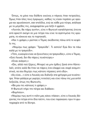 Όντως, το μόνο που διέθετε εκείνος ο πάγκος ήταν πετρούλες.
Όμως ήταν όλες τους έγχρωμες, καθώς τις είχαν περάσει με χρώμα και χρυσόσκονη, σαν στολίδια, ενώ σε κάθε μια πέτρα, ανάλογα
με το μέγεθός της, αναγραφόταν μια λέξη ή φράση.
«Λοιπόν, θα πάρω αυτήν», είπε η Φωτεινή καταλήγοντας έπειτα
από αρκετή σκέψη σε μια πέτρα που είχε τα αγαπημένα της χρώματα, το κόκκινο και το πορτοκαλί.
«Και τι γράφει;» ρώτησε ο Τόμας σκύβοντας πάνω από το κεφάλι της.
«Νομίζω πως γράφει “Τραγούδα”. Τι αστείο! Εγώ δεν τα πάω
καλά με το τραγούδι».
«Τότε, ευκαιρία είναι να ξεκινήσεις να τραγουδάς», είπε ο Τόμας.
«Εσύ Λουκά, δεν θα πάρεις τειχόπετρα;»
«Είναι ανάγκη;»
«Όχι, αλλά πού ξέρεις; Μπορεί να μην έρθεις ξανά στην Κάντελαϊτ, οπότε καλό θα ήταν να πάρεις ένα ελαφρύ και σοφό αναμνηστικό, να σου θυμίζει πως κάποτε πέρασες από εδώ».
«Ας είναι…» είπε ο Λουκάς και διάλεξε στα γρήγορα μια τειχόπετρα. Ήταν γαλάζια με γκρίζες πιτσιλιές και είχε πάνω της μια απλή
λεξούλα, όπως της Φωτεινής.
«Θα μου πει κάποιος τι γράφει;»
Η Φωτεινή πήρε την πέτρα και διάβασε:
«Θυμήσου».
«Νομίζω πως αυτή η πόλη μας κάνει πλάκα», είπε ο Λουκάς βάζοντας την πέτρα στην ίδια τσέπη, που είχε παραχώσει πριν τη φωτογραφία από το δέντρο.

 