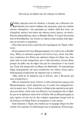 Το Τραγούδι του Χρόνου

Σχετικά με τον Χρόνο και τον πόλεμο της Νοέλα

Κ

αθώς έφευγαν από την πλατεία, ο Λουκάς και η Φωτεινή παρατήρησαν μια πομπή ανδρών και γυναικών, μαζί και πολλών
κοντών πλασμάτων –που έμοιαζαν με παιδιά, αλλά δεν ήταν– με
τυλιγμένες κούτες στα χέρια και σάκους στους ώμους, να κατευθύνεται τραγουδώντας προς το Μεγάλο Έλατο. Η πομπή ξεκινούσε
από το Κοινοβούλιο, του οποίου οι πόρτες είχαν ανοίξει όταν άρχισαν να χτυπούν οι καμπάνες.
«Πού πάνε αυτοί εκεί;» ρώτησε από περιέργεια τον Τόμας η Φωτεινή.
«Είναι μερικοί από τους Θαυματουργούς της πόλης και οι βοηθοί
τους. Μόλις οι κάτοικοι γυρνούν στα σπίτια τους, αυτοί που βλέπεις πηγαίνουν στο Έλατο και αφήνουν δώρα στη βάση του, έτσι
ώστε όταν το χιόνι σταματήσει και η πόλη ξυπνήσει, όποιος θέλει
μπορεί να έρθει και να πάρει ένα για την οικογένεια ή τον εαυτό
του. Είναι ένα ακόμα από τα έθιμα της Κάντελαϊτ. Τα περισσότερα
δώρα προορίζονται για τους επισκέπτες της πόλης, όπως εμείς,
αλλά φυσικά επιτρέπεται να παίρνουν και οι ντόπιοι».
«Ναι, αλλά αν τα παίρνουν και οι ντόπιοι, τότε τι θα μείνει για
τους επισκέπτες;»
«Μη σε απασχολεί αυτό. Ετούτη η πόλη κατοικείται κυρίως από
Θαυματουργούς, οπότε αρκούνται με τις ευχές που πραγματοποιούν τα κεριά τους. Έτσι κι αλλιώς τα δώρα είναι αμέτρητα και φτάνουν για όλους· αυτοί εκεί που βλέπεις τα ετοιμάζουν όλο το βράδυ για να τα αφήσουν κάτω από το Έλατο. Μα ως Θαυματουργός κι
εγώ, πρέπει να σας πω ότι δεν υπάρχει ωραιότερη στιγμή από το
να ανοίγεις ένα δώρο δίχως να γνωρίζεις τι έχει μέσα».
Αυτά εξήγησε ο Τόμας στα παιδιά για το όμορφο έθιμο της Κάντελαϊτ που τιμούσε την αλληλεγγύη και τη φιλοξενία. Έπειτα έφυ55

 