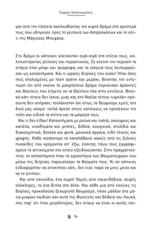 Γιώργος Χατζηκυριάκος

γαν από την πλατεία ακολουθώντας τον κυρτό δρόμο στα αριστερά
τους που οδηγούσε προς τη γειτονιά των Αστροσκόπων και το σπίτι της Μάγισσας Μπεφάνα.

Στο δρόμο οι κάτοικοι κλείνονταν σιγά-σιγά στα σπίτια τους, καληνυχτίζοντας γείτονες και περαστικούς. Σε εκείνη την περιοχή τα
κτήρια ήταν μέχρι και τριώροφα, και τα ισόγειά τους λειτουργούσαν ως καταστήματα. Και τι ωραίες βιτρίνες που είχαν! Ήταν όλες
τους στολισμένες με τόση αγάπη και μεράκι, δίνοντας την εντύπωση ότι από εκείνο το μακρόστενο δρόμο περνούσαν άρχοντες
και βασιλείς που έπρεπε να τα βλέπουν όλα στην εντέλεια. Φυσικά κάτι τέτοιο δεν ίσχυε, μιας και στη Νοέλα τέτοια «υψηλά» πρόσωπα δεν υπήρχαν, τουλάχιστον όχι όπως τα θεωρούμε εμείς στο
δικό μας κόσμο –απλά άρεσε στους κατοίκους να προσέχουν την
πόλη και ειδικά τα σπίτια και τα μαγαζιά τους.
Και τι δεν είδαν! Καταστήματα με ρούχα και παλτά, σκούφους και
καπέλα, υποδήματα και μπότες, βιβλία, κουζινικά, στολίδια και
διακοσμητικά, βότανα και φυτά, μουσικά όργανα, είδη τέχνης και
γραφής. Κάθε κατάστημα το καταλάβαινε κανείς από τις ξύλινες
πινακίδες που κρέμονταν απ’ έξω, έχοντας πάνω τους ζωγραφισμένο το αντικείμενο στο οποίο εξειδικεύονταν. Στην πραγματικότητα, τα καταστήματα ήταν τα εργαστήρια των Θαυματουργών που
μέσω της βιτρίνας παρουσίαζαν τα θαύματα τους. Κι αν κάποιος
ενδιαφερόταν να αποκτήσει κάτι, δεν είχε παρά να μπει μέσα και
να το ζητήσει.
Και από παιχνίδια, ένα σωρό! Χαμός από παιχνιδάδικα, σειρές
ολόκληρες, το ένα δίπλα στο άλλο. Και κάθε μια από εκείνες τις
βιτρίνες προκαλούσε ξεχωριστό θαυμασμό, πόσο μάλλον στα μάτια μικρών παιδιών σαν αυτά της Φωτεινής και βέβαια του Λουκά,
που παρ’ ότι ήταν μεγαλύτερος, δεν έπαυε να είναι κι αυτός παι56

 