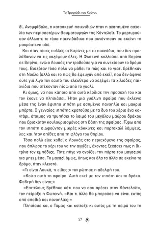 Το Τραγούδι του Χρόνου

δί. Αναμφίβολα, η κατασκευή παιχνιδιών ήταν η αγαπημένη ασχολία των περισσοτέρων Θαυματουργών της Κάντελαϊτ. Το μαρτυρούσαν άλλωστε τα τόσα παιχνιδάδικα που συνάντησαν σε εκείνη τη
μακρόστενη οδό.
Και ήταν τόσες πολλές οι βιτρίνες με τα παιχνίδια, που δεν προλάβαιναν να τις χαζέψουν όλες. Η Φωτεινή κολλούσε από βιτρίνα
σε βιτρίνα, ενώ ο Λουκάς την τραβούσε για να συνεχίσουν το δρόμο
τους. Βιαζόταν τόσο πολύ να μάθει το πώς και το γιατί βρέθηκαν
στη Νοέλα (αλλά και το πώς θα έφευγαν από εκεί), που δεν άφηνε
ούτε για λίγο τον εαυτό του ελεύθερο να χαζέψει τα χιλιάδες παιχνίδια που στέκονταν πίσω από το γυαλί.
Κι όμως, να που κάποιο από αυτά κέρδισε την προσοχή του και
τον έκανε να πλησιάσει. Ήταν μια γυάλινη σφαίρα που έκλεινε
μέσα της έναν έφιππο ιππότη με ασημένια πανοπλία και μακριά
μπέρτα. Ο γενναίος ιππότης κρατούσε με τα δυο του χέρια ένα κοντάρι, έτοιμος να τρυπήσει το λαιμό του μεγάλου μαύρου δράκου
που βρισκόταν κουλουριασμένος στη βάση της σφαίρας. Γύρω από
τον ιππότη αιωρούνταν μικρές κόκκινες και πορτοκαλί λάμψεις,
λες και ήταν σπίθες από τη φλόγα του θηρίου.
Τόσο πολύ είχε χαθεί ο Λουκάς στο περιεχόμενο της σφαίρας,
που άπλωσε το χέρι του να την αγγίξει, έχοντας ξεχάσει πως η βιτρίνα τον εμπόδιζε. Τότε πήγε να ανοίξει την πόρτα του μαγαζιού
για μπει μέσα. Το μαγαζί όμως, όπως και όλα τα άλλα σε εκείνο το
δρόμο, ήταν κλειστό.
«Τι είναι Λουκά, τι είδες;» τον ρώτησε η αδελφή του.
«Κοίτα αυτή τη σφαίρα. Αυτή εκεί με τον ιππότη και το δράκο.
Φοβερή δεν είναι;»
«Επιτέλους βρέθηκε κάτι που να σου αρέσει στην Κάντελαϊτ»,
τον πείραξε η Φωτεινή. «Και τι άλλο θα μπορούσε να είναι εκτός
από σπαθιά και πανοπλίες;»
Πλησίασε και ο Τόμας και κοίταξε κι αυτός με τη σειρά του τη
57

 