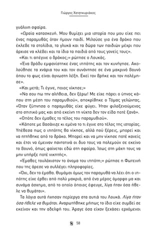 Γιώργος Χατζηκυριάκος

γυάλινη σφαίρα.
«Ωραία κατασκευή. Μου θυμίζει μια ιστορία που μου είχε πει
ένας παραμυθάς όταν ήμουν παιδί. Μιλούσε για ένα δράκο που
έκλεβε τα στολίδια, τα γλυκά και τα δώρα των παιδιών μέχρι που
άρχισε να κλέβει και τα ίδια τα παιδιά από τους γονείς τους».
«Και τι απέγινε ο δράκος;» ρώτησε ο Λουκάς.
«Ένα βράδυ εμφανίστηκε ένας ιππότης και τον κυνήγησε. Ακολούθησε τα χνάρια του και τον συνάντησε σε ένα μακρινό βουνό
όπου το φως είναι άγνωστη λέξη. Εκεί τον βρήκε και τον πολέμησε».
«Και μετά; Τι έγινε, ποιος νίκησε;»
«Να σου πω την αλήθεια, δεν ξέρω! Με είχε πάρει ο ύπνος κάπου στη μέση του παραμυθιού», αποκρίθηκε ο Τόμας γελώντας.
«Όταν ξύπνησα ο παραμυθάς είχε φύγει. Ήταν φιλοξενούμενος
στο σπιτικό μας και από εκείνη τη νύχτα δεν τον είδα ποτέ ξανά».
«Οπότε δεν έμαθες το τέλος του παραμυθιού».
«Κάποτε με βασάνιζε κι εμένα το τι έγινε στο τέλος της ιστορίας.
Υπέθεσα πως ο ιππότης θα νίκησε, αλλά πού ξέρεις, μπορεί και
να ηττήθηκε από το δράκο. Μπορεί και να μην νίκησε ποτέ κανείς
και έτσι να έμειναν παντοτινά οι δυο τους να πολεμούν σε εκείνο
το βουνό, όπως φαίνεται εδώ στη σφαίρα. Ίσως στη μάχη τους να
μην υπήρξε ποτέ νικητής».
«Έμαθες τουλάχιστον το όνομα του ιππότη;» ρώτησε η Φωτεινή
που της άρεσε να συλλέγει πληροφορίες.
«Όχι, δεν το έμαθα. Θυμάμαι όμως τον παραμυθά να λέει ότι ο ιππότης είχε έρθει από πολύ μακριά, από ένα μέρος όμορφο μα και
συνάμα άσχημο, από το οποίο όποιος έφευγε, λίγα ήταν όσα ήθελε να θυμάται».
Τα λόγια αυτά ήχησαν περίεργα στα αυτιά του Λουκά. Λίγα ήταν
όσα ήθελε να θυμάται. Αναρωτήθηκε μήπως το ίδιο είχε συμβεί σε
εκείνον και την αδελφή του. Άραγε όσα είχαν ξεχάσει ερχόμενοι
58

 