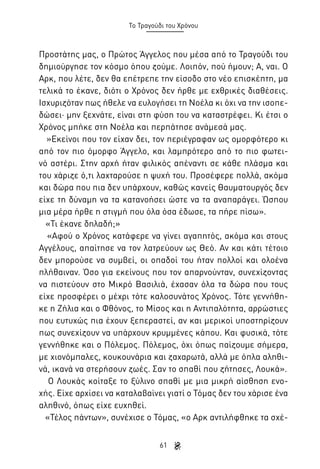 Το Τραγούδι του Χρόνου

Προστάτης μας, ο Πρώτος Άγγελος που μέσα από το Τραγούδι του
δημιούργησε τον κόσμο όπου ζούμε. Λοιπόν, πού ήμουν; Α, ναι. Ο
Αρκ, που λέτε, δεν θα επέτρεπε την είσοδο στο νέο επισκέπτη, μα
τελικά το έκανε, διότι ο Χρόνος δεν ήρθε με εχθρικές διαθέσεις.
Ισχυριζόταν πως ήθελε να ευλογήσει τη Νοέλα κι όχι να την ισοπεδώσει· μην ξεχνάτε, είναι στη φύση του να καταστρέφει. Κι έτσι ο
Χρόνος μπήκε στη Νοέλα και περπάτησε ανάμεσά μας.
»Εκείνοι που τον είχαν δει, τον περιέγραφαν ως ομορφότερο κι
από τον πιο όμορφο Άγγελο, και λαμπρότερο από το πιο φωτεινό αστέρι. Στην αρχή ήταν φιλικός απέναντι σε κάθε πλάσμα και
του χάριζε ό,τι λαχταρούσε η ψυχή του. Προσέφερε πολλά, ακόμα
και δώρα που πια δεν υπάρχουν, καθώς κανείς Θαυματουργός δεν
είχε τη δύναμη να τα κατανοήσει ώστε να τα αναπαράγει. Ώσπου
μια μέρα ήρθε η στιγμή που όλα όσα έδωσε, τα πήρε πίσω».
«Τι έκανε δηλαδή;»
«Αφού ο Χρόνος κατάφερε να γίνει αγαπητός, ακόμα και στους
Αγγέλους, απαίτησε να τον λατρεύουν ως Θεό. Αν και κάτι τέτοιο
δεν μπορούσε να συμβεί, οι οπαδοί του ήταν πολλοί και ολοένα
πλήθαιναν. Όσο για εκείνους που τον απαρνούνταν, συνεχίζοντας
να πιστεύουν στο Μικρό Βασιλιά, έχασαν όλα τα δώρα που τους
είχε προσφέρει ο μέχρι τότε καλοσυνάτος Χρόνος. Τότε γεννήθηκε η Ζήλια και ο Φθόνος, το Μίσος και η Αντιπαλότητα, αρρώστιες
που ευτυχώς πια έχουν ξεπεραστεί, αν και μερικοί υποστηρίζουν
πως συνεχίζουν να υπάρχουν κρυμμένες κάπου. Και φυσικά, τότε
γεννήθηκε και ο Πόλεμος. Πόλεμος, όχι όπως παίζουμε σήμερα,
με χιονόμπαλες, κουκουνάρια και ζαχαρωτά, αλλά με όπλα αληθινά, ικανά να στερήσουν ζωές. Σαν το σπαθί που ζήτησες, Λουκά».
Ο Λουκάς κοίταξε το ξύλινο σπαθί με μια μικρή αίσθηση ενοχής. Είχε αρχίσει να καταλαβαίνει γιατί ο Τόμας δεν του χάρισε ένα
αληθινό, όπως είχε ευχηθεί.
«Τέλος πάντων», συνέχισε ο Τόμας, «ο Αρκ αντιλήφθηκε τα σχέ61

 