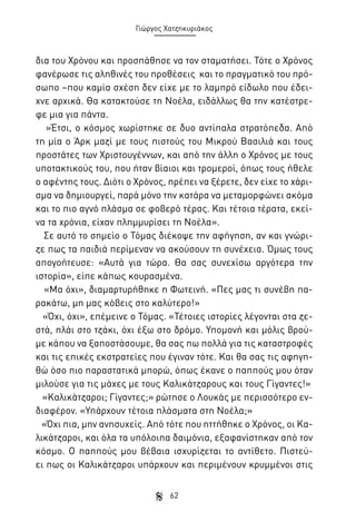Γιώργος Χατζηκυριάκος

δια του Χρόνου και προσπάθησε να τον σταματήσει. Τότε ο Χρόνος
φανέρωσε τις αληθινές του προθέσεις και το πραγματικό του πρόσωπο –που καμία σχέση δεν είχε με το λαμπρό είδωλο που έδειχνε αρχικά. Θα κατακτούσε τη Νοέλα, ειδάλλως θα την κατέστρεφε μια για πάντα.
»Έτσι, ο κόσμος χωρίστηκε σε δυο αντίπαλα στρατόπεδα. Από
τη μία ο Άρκ μαζί με τους πιστούς του Μικρού Βασιλιά και τους
προστάτες των Χριστουγέννων, και από την άλλη ο Χρόνος με τους
υποτακτικούς του, που ήταν βίαιοι και τρομεροί, όπως τους ήθελε
ο αφέντης τους. Διότι ο Χρόνος, πρέπει να ξέρετε, δεν είχε το χάρισμα να δημιουργεί, παρά μόνο την κατάρα να μεταμορφώνει ακόμα
και το πιο αγνό πλάσμα σε φοβερό τέρας. Και τέτοια τέρατα, εκείνα τα χρόνια, είχαν πλημμυρίσει τη Νοέλα».
Σε αυτό το σημείο ο Τόμας διέκοψε την αφήγηση, αν και γνώριζε πως τα παιδιά περίμεναν να ακούσουν τη συνέχεια. Όμως τους
απογοήτευσε: «Αυτά για τώρα. Θα σας συνεχίσω αργότερα την
ιστορία», είπε κάπως κουρασμένα.
«Μα όχι», διαμαρτυρήθηκε η Φωτεινή. «Πες μας τι συνέβη παρακάτω, μη μας κόβεις στο καλύτερο!»
«Όχι, όχι», επέμεινε ο Τόμας. «Τέτοιες ιστορίες λέγονται στα ζεστά, πλάι στο τζάκι, όχι έξω στο δρόμο. Υπομονή και μόλις βρούμε κάπου να ξαποστάσουμε, θα σας πω πολλά για τις καταστροφές
και τις επικές εκστρατείες που έγιναν τότε. Και θα σας τις αφηγηθώ όσο πιο παραστατικά μπορώ, όπως έκανε ο παππούς μου όταν
μιλούσε για τις μάχες με τους Καλικάτζαρους και τους Γίγαντες!»
«Καλικάτζαροι; Γίγαντες;» ρώτησε ο Λουκάς με περισσότερο ενδιαφέρον. «Υπάρχουν τέτοια πλάσματα στη Νοέλα;»
«Όχι πια, μην ανησυχείς. Από τότε που ηττήθηκε ο Χρόνος, οι Καλικάτζαροι, και όλα τα υπόλοιπα δαιμόνια, εξαφανίστηκαν από τον
κόσμο. Ο παππούς μου βέβαια ισχυρίζεται το αντίθετο. Πιστεύει πως οι Καλικάτζαροι υπάρχουν και περιμένουν κρυμμένοι στις
62

 
