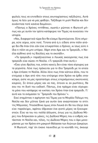 Το Τραγούδι του Χρόνου

φωλιές τους να επιτεθούν στους ανυποψίαστους ταξιδιώτες. Αυτά
όμως τα λέει για να μας φοβίζει. Ταξίδεψα τη μισή Νοέλα και δεν
συνάντησα ποτέ κανένα δαιμόνιο».
«Πάντως ο Χρόνος ηττήθηκε, σωστά;» ρώτησε η Φωτεινή μήπως και με αυτόν τον τρόπο κατάφερνε τον Τόμας να συνεχίσει την
ιστορία.
«Ναι, διαφορετικά τώρα δεν θα είχαμε Χριστούγεννα. Ούτε σήμερα, ούτε αύριο, ούτε ποτέ. Τίποτα από ό,τι είδατε στην πόλη απόψε δεν θα ήταν έτσι εάν είχε επικρατήσει ο Χρόνος, κι ίσως ούτε η
ίδια η πόλη να μην υπήρχε. Χάρη στον Αρκ και το Τραγούδι, η Νοέλα σώθηκε από τις θύελλες και το σκοτάδι».
«Το τραγούδι;» παραξενεύτηκε ο Λουκάς ακούγοντας πως ένα
τραγούδι είχε σώσει τη Νοέλα. «Τι τραγούδι ήταν αυτό;»
«Έχει γίνει θρύλος πια, οπότε κανείς δεν είναι τόσο σίγουρος για
τα γεγονότα. Λένε πως πρόκειται για το ίδιο Τραγούδι με το οποίο
ο Αρκ έπλασε τη Νοέλα. Άλλοι λένε πως ήταν κάποιο άλλο, που το
ετοίμαζε ο Αρκ από τότε που επέτρεψε στον Χρόνο να έρθει στον
κόσμο, ώστε να μας προστατέψει στους επερχόμενους σκοτεινούς
καιρούς. Σε όποιο μέρος και να πας, όποιον κι αν ρωτήσεις, θα
σου πει τη δική του εκδοχή. Πάντως, ένα πράγμα είναι σίγουρο:
το μόνο που κατάφερε να νικήσει τον Χρόνο ήταν ένα τραγούδι. Γι’
αυτό και το ονόμασαν το “Τραγούδι του Χρόνου”».
Εκεί σταμάτησε η αφήγηση τού Τόμας για το Μεγάλο Πόλεμο της
Νοέλα και δεν μίλησε ξανά για αυτόν όσο αναζητούσαν το σπίτι
της Μάγισσας. Υποσχέθηκε όμως στον Λουκά ότι θα του έλεγε όσα
είχε παραλείψει, αφότου έβρισκαν ένα ζεστό μέρος να ξεκουραστούν. Είχε να του πει πολλά άλλωστε, όπως για τις Δώδεκα Μέρες που διήρκεσαν οι μάχες, τις Δώδεκα Μέρες που ο εχθρός κατάκτησε τη Νοέλα και, τέλος, τις Δώδεκα Μέρες που ο Αρκ μονομάχησε με τον Χρόνο στη μακρινή Θάλασσα των Αιώνιων Δακρύων.
Η Φωτεινή, παρ’ ότι έκανε παιχνίδια με το κουτάβι της, άκουγε
63

 