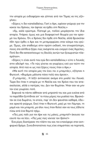 Γιώργος Χατζηκυριάκος

την ιστορία με ενδιαφέρον και ζήτησε από τον Τόμας να της εξηγήσει:
«Ξέρεις τι δεν καταλαβαίνω; Γιατί ο Αρκ, εφόσον γνώριζε για την
κακία του Χρόνου, τον άφησε να έρθει στη Νοέλα;»
«Χμ, καλό ερώτημα. Πίστεψέ με, πολλοί μοιράζονται την ίδια
απορία. Υπάρχει όμως και μια διαφορετική θεωρία για τον ερχομό του Χρόνου. Ότι ο Χρόνος δεν ήρθε στη Νοέλα, αλλά βρισκόταν
ήδη πριν έρθει ο Αρκ και τη μεταμορφώσει στον κόσμο που ζούμε. Όμως, εάν σταθούμε στην πρώτη εκδοχή, την επικρατέστερη,
ποιος στα αλήθεια ξέρει πώς σκέφτεται και ενεργεί ένας Άγγελος;
Ποτέ δεν θα κατανοήσουμε τις βουλές αυτών των ξεχωριστών πλασμάτων».
«Ξέρεις τι είναι αυτό που εγώ δεν καταλαβαίνω;» είπε ο Λουκάς
στην αδελφή του. «Το πώς γίνεται να γνωρίζεις εσύ για τούτη την
ιστορία. Από πού κι ως πού ξέρεις ποιος ήταν ο Αρκ;»
«Μα αυτή την ιστορία μας την έχει πει ο μπαμπάς», εξήγησε η
Φωτεινή. «Θυμάμαι μάλιστα πόσο πολύ σου άρεσε».
Ο μπαμπάς… Η λέξη αντηχούσε ακόμα στο μυαλό του Λουκά.
Τώρα δεν ήταν η ιστορία με τη Νοέλα και τον Χρόνο που τον απασχολούσε, αλλά ο πατέρας του. Δεν τον θυμόταν. Ήταν σαν να μην
τον είχε γνωρίσει ποτέ.
Ξαφνικά τα πάντα χάθηκαν από μπροστά του και μια εικόνα από
το παρελθόν ξεπήδησε απ’ το πίσω μέρος του μυαλού του. Βρισκόταν σε ένα δωμάτιο, το οποίο, παρ’ ότι δεν φαινόταν καθαρά, έδειχνε αρκετά γνώριμο. Εκεί ήταν η Φωτεινή, μαζί με τον Λάμπρο, τη
μαμά και τον μπαμπά, μα όλοι τους ήταν θολοί σαν να τους έβλεπε
πίσω από ένα θαμπό τζάμι.
«Πες μας πάλι για τον Αρκ και τις μάχες, μπαμπά!» άκουσε τον
εαυτό του να λέει. «Πες μας πώς νίκησε τον Χρόνο!»
Ένα ρίγος διαπέρασε την πλάτη του και τον επανέφερε στον ανηφορικό δρόμο. Συνειδητοποίησε πως είχε σταματήσει να περπατά,
64

 