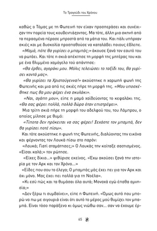 Το Τραγούδι του Χρόνου

καθώς ο Τόμας με τη Φωτεινή τον είχαν προσπεράσει και συνέχιζαν την πορεία τους κουβεντιάζοντας. Μα τότε, άλλη μια σκηνή από
τα περασμένα πέρασε μπροστά από τα μάτια του. Και πάλι υπήρχαν
σκιές και με δυσκολία προσπαθούσε να καταλάβει ποιους έβλεπε.
«Μαμά, πότε θα γυρίσει ο μπαμπάς;» άκουσε ξανά τον εαυτό του
να ρωτάει. Και τότε η σκιά απέκτησε τη μορφή της μητέρας του και
με ένα θλιμμένο χαμόγελο τού απάντησε:
«Θα έρθει, αγοράκι μου. Μόλις τελειώσει το ταξίδι του, θα γυρίσει κοντά μας».
«Θα γυρίσει τα Χριστούγεννα!» ακούστηκε η χαρωπή φωνή της
Φωτεινής και μια από τις σκιές πήρε τη μορφή της. «Μου υποσχέθηκε πως θα μου φέρει ένα σκυλάκι».
«Ναι, αγάπη μου», είπε η μαμά χαϊδεύοντας το κεφαλάκι της.
«Θα σας φέρει πολλά, πολλά δώρα όταν επιστρέψει».
Μια τρίτη σκιά πήρε τη μορφή του αδελφού του, του Λάμπρου, ο
οποίος μίλησε με θυμό:
«Τίποτα δεν πρόκειται να σας φέρει! Ξεχάστε τον μπαμπά, δεν
θα γυρίσει ποτέ πίσω».
Και τότε ακούστηκε η φωνή της Φωτεινής, διαλύοντας την εικόνα
και φέρνοντας τον Λουκά πίσω στο παρόν:
«Λουκά; Γιατί σταμάτησες;» Ο Λουκάς την κοίταξε σαστισμένος.
«Είσαι καλά;» τον ρώτησε.
«Είχες δίκιο…» ψιθύρισε εκείνος. «Έχω ακούσει ξανά την ιστορία με τον Αρκ και τον Χρόνο...»
«Είδες που σου το έλεγα; Ο μπαμπάς μάς έχει πει για τον Αρκ και
όχι μόνο. Μας έχει πει πολλά για τη Νοέλα».
«Κι εσύ πώς και τα θυμάσαι όλα αυτά; Μοναχά εγώ έπαθα αμνησία;»
«Δεν ξέρω τι συμβαίνει», είπε η Φωτεινή. «Όμως αυτό που μπορώ να πω με σιγουριά είναι ότι αυτό το μέρος μού θυμίζει τον μπαμπά. Είναι τόσο παράξενο κι όμως νιώθω σαν... σαν να έχουμε έρ65

 