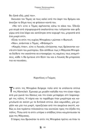 Γιώργος Χατζηκυριάκος

θει ξανά εδώ, μαζί του».
Άκουσαν τον Τόμας να τους καλεί από την άκρη του δρόμου και
άνοιξαν το βήμα τους να φτάσουν κοντά του.
«Να το!» είπε ο Τόμας αφήνοντας κάτω το σάκο του. Έδειξε
μια σειρά από στριφογυριστά σκαλοπάτια που τυλίγονταν σαν φίδι
γύρω από ένα λόφο και κατέληγαν στην κορυφή του, μπροστά από
ένα μικρό σπίτι.
«Είναι το σπίτι της κυρίας Μπεφάνα;» ρώτησε η Φωτεινή.
«Ναι», απάντησε ο Τόμας. «Φτάσαμε!»
«Καιρός ήταν», είπε ο Λουκάς ελπίζοντας πως βρίσκονταν κοντά στη λύση του μυστηρίου. Εάν αλήθευε πως η Μάγισσα Μπεφάνα διέθετε την ικανότητα να επαναφέρει τις χαμένες τους αναμνήσεις, κάθε τι θα έμπαινε στη θέση του και ο Λουκάς θα μπορούσε
πια να ησυχάσει.

Κορνήλιος ο Γνώμος

Τ

ο σπίτι της Μπεφάνα διέφερε πολύ από τα υπόλοιπα σπίτια
της Κάντελαϊτ. Έμοιαζε με μεγάλη καλύβα που την είχαν πάρει
από μια γωνιά του δάσους και την είχαν μεταφέρει στη λοφοκορφή της πόλης. Η πόρτα και τα παράθυρα ήταν μικρότερα και καμπυλωτά σε σχέση με τα διπλανά σπίτια. Δύο καμινάδες, μία μεγάλη και μία πιο μικρή, προεξείχαν από την αχυρένια σκεπή, καθώς κι ένα τεράστιο τηλεσκόπιο που κοιτούσε προς την έξοδο της
πόλης. Πίσω από το σπίτι υπήρχε ο στάβλος όπου κοιμόντουσαν τα
ζώα της Μάγισσας.
Ο λόφος που βρισκόταν το σπίτι της Μπεφάνα πρέπει να ήταν το
66

 
