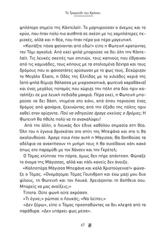 Το Τραγούδι του Χρόνου

ψηλότερο σημείο της Κάντελαϊτ. Το μαρτυρούσαν ο άνεμος και το
κρύο, που ήταν πολύ πιο αισθητά σε σχέση με τις χαμηλότερες περιοχές, αλλά και η θέα, που ήταν πέρα για πέρα μαγευτική.
«Κοιτάξτε πόσα φαίνονται από εδώ!» είπε η Φωτεινή κρατώντας
τον Τόμι αγκαλιά. Από εκεί ψηλά μπορούσε να δει όλη την Κάντελαϊτ. Τις λευκές σκεπές των σπιτιών, τους καπνούς που έβγαιναν
από τις καμινάδες, τους κήπους με τα στολισμένα δέντρα και τους
δρόμους που οι φανοστάτες χρύσωναν με το φως τους. Ξεχώριζαν
το Μεγάλο Έλατο, η Οδός της Ελπίδας με τα χιλιάδες κεριά της
(από ψηλά θύμιζε θάλασσα με μικροσκοπικά, φωτεινά καραβάκια)
και ένας μεγάλος ποταμός που χώριζε την πόλη στα δύο πριν καταλήξει σε μια λευκή πεδιάδα μακριά. Πέρα εκεί, η Φωτεινή μπορούσε να δει δάση, ντυμένα στο χιόνι, από όπου περνούσε ένας
δρόμος από φανάρια, ξεκινώντας από την έξοδο της πόλης πριν
χαθεί στον ορίζοντα. Πού να οδηγούσε άραγε εκείνος ο δρόμος; Η
Φωτεινή θα ήθελε πολύ να το ανακαλύψει!
Από την άλλη, ο Λουκάς δεν έδινε καθόλου σημασία στη θέα.
Όλη του η έγνοια βρισκόταν στο σπίτι της Μπεφάνα και στο τι θα
ακολουθούσε. Άραγε ποια ήταν αυτή η Μάγισσα; Θα βοηθούσε τα
αδέλφια να ανακτήσουν τη μνήμη τους ή θα συνέβαινε κάτι κακό
όπως στο παραμύθι με τον Χάνσεν και την Γκρέτελ;
Ο Τόμας χτύπησε την πόρτα, όμως δεν πήρε απάντηση. Φώναξε
το όνομα της Μάγισσας, αλλά και πάλι κανείς δεν άνοιξε.
«Καλησπέρα Μάγισσα Μπεφάνα και καλά Χριστούγεννα!» φώναξε ο Τόμας. «Ονομάζομαι Τόμας Γουίνθροπ και έχω μαζί μου δυο
φίλους, τη Φωτεινή και τον Λουκά. Χρειάζονται τη βοήθεια σου.
Μπορείς να μας ανοίξεις;»
Τίποτα. Ούτε φωνή ούτε ακρόαση.
«Τι έγινε;» ρώτησε ο Λουκάς; «Να λείπει;»
«Δεν ξέρω», είπε ο Τόμας προσπαθώντας να δει κλεφτά από τα
παράθυρα. «Δεν υπάρχει φως μέσα».
67

 