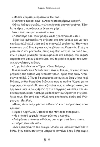 Γιώργος Χατζηκυριάκος

«Μήπως κοιμάται;» πρότεινε η Φωτεινή.
Χτύπησαν ξανά και ξανά, αλλά η πόρτα παρέμεινε κλειστή.
«Άδικα ήρθαμε ως εδώ…» είπε ο Λουκάς απογοητευμένος. Έβαλε τα χέρια στις τσέπες και έκανε να φύγει.
Τότε ακούστηκε μια φωνή πίσω του:
«Καλησπέρα σας. Ίσως μπορώ να σας βοηθήσω σε κάτι;»
Είδαν ένα ανθρωπάκι να στέκεται στο πλατύσκαλο και να τους
κοιτάζει καλά-καλά μέσα από τα στρογγυλά γυαλιά του. Ήταν τόσο
κοντό που μετά βίας έφτανε ως το γόνατο της Φωτεινής. Είχε μια
μύτη στενή και μακρουλή, όπως ακριβώς ήταν και τα αυτιά του,
ενώ η μακριά γενειάδα του ακουμπούσε στο έδαφος. Στο κεφάλι
φορούσε ένα μακρύ μοβ σκούφο, ενώ το γέρικο κορμάκι του έντυνε ένας γαλάζιος χιτώνας.
«Ω, για δείτε!» είπε ο Τόμας. «Ένας Γνώμος».
Φυσικά τα αδέλφια δεν ήξεραν τι είναι οι Γνώμοι, αν και είχαν δει
μερικούς από αυτούς νωρίτερα στην πόλη, όμως τους είχαν περάσει για παιδιά. Ο Τόμας θα μπορούσε να τους είχε διαφωτίσει περί
Γνώμων, αν δεν θεωρούσε δεδομένο πως τα παιδιά ήξεραν για τη
συγκεκριμένη φυλή. Θα τους εξηγούσε πως τα πλασματάκια ζουν
αρμονικά μαζί με τους Άρχοντες στο Έβεργουις και πως είναι ιδιαίτερα εργατικά και πρόθυμα να βοηθούν τους Άρχοντες στις δουλειές τους. Για αυτό και πολλοί τους αποκαλούν εκτός από Γνώμους και Βοηθούς.
«Ποιος είσαι εσύ;» ρώτησε η Φωτεινή και ο ανθρωπάκος αποκρίθηκε:
«Είμαι ο Κορνήλιος. Ο Βοηθός της Μάγισσας Μπεφάνα».
«Μα από πού εμφανίστηκες;» ρώτησε ο Λουκάς.
«Από μέσα», απάντησε ο Γνώμος σαν να μη συνέβαινε τίποτα.
«Η πόρτα είναι κλειστή».
«Δεν χρειάζεται να την ανοίγω. Μπορώ να μπαινοβγαίνω όποτε
θέλω. Στην πραγματικότητα μπορώ να πηγαίνω όπου θέλω χωρίς
68

 