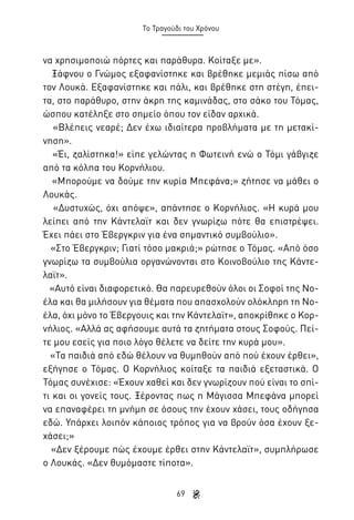 Το Τραγούδι του Χρόνου

να χρησιμοποιώ πόρτες και παράθυρα. Κοίταξε με».
Ξάφνου ο Γνώμος εξαφανίστηκε και βρέθηκε μεμιάς πίσω από
τον Λουκά. Εξαφανίστηκε και πάλι, και βρέθηκε στη στέγη, έπειτα, στο παράθυρο, στην άκρη της καμινάδας, στο σάκο του Τόμας,
ώσπου κατέληξε στο σημείο όπου τον είδαν αρχικά.
«Βλέπεις νεαρέ; Δεν έχω ιδιαίτερα προβλήματα με τη μετακίνηση».
«Έι, ζαλίστηκα!» είπε γελώντας η Φωτεινή ενώ ο Τόμι γάβγιζε
από τα κόλπα του Κορνήλιου.
«Μπορούμε να δούμε την κυρία Μπεφάνα;» ζήτησε να μάθει ο
Λουκάς.
«Δυστυχώς, όχι απόψε», απάντησε ο Κορνήλιος. «Η κυρά μου
λείπει από την Κάντελαϊτ και δεν γνωρίζω πότε θα επιστρέψει.
Έχει πάει στο Έβεργκριν για ένα σημαντικό συμβούλιο».
«Στο Έβεργκριν; Γιατί τόσο μακριά;» ρώτησε ο Τόμας. «Από όσο
γνωρίζω τα συμβούλια οργανώνονται στο Κοινοβούλιο της Κάντελαϊτ».
«Αυτό είναι διαφορετικό. Θα παρευρεθούν όλοι οι Σοφοί της Νοέλα και θα μιλήσουν για θέματα που απασχολούν ολόκληρη τη Νοέλα, όχι μόνο το Έβεργουις και την Κάντελαϊτ», αποκρίθηκε ο Κορνήλιος. «Αλλά ας αφήσουμε αυτά τα ζητήματα στους Σοφούς. Πείτε μου εσείς για ποιο λόγο θέλετε να δείτε την κυρά μου».
«Τα παιδιά από εδώ θέλουν να θυμηθούν από πού έχουν έρθει»,
εξήγησε ο Τόμας. Ο Κορνήλιος κοίταξε τα παιδιά εξεταστικά. Ο
Τόμας συνέχισε: «Έχουν χαθεί και δεν γνωρίζουν πού είναι το σπίτι και οι γονείς τους. Ξέροντας πως η Μάγισσα Μπεφάνα μπορεί
να επαναφέρει τη μνήμη σε όσους την έχουν χάσει, τους οδήγησα
εδώ. Υπάρχει λοιπόν κάποιος τρόπος για να βρούν όσα έχουν ξεχάσει;»
«Δεν ξέρουμε πώς έχουμε έρθει στην Κάντελαϊτ», συμπλήρωσε
ο Λουκάς. «Δεν θυμόμαστε τίποτα».
69

 