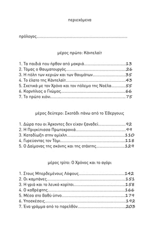 περιεχόμενα

πρόλογος………………………………………………………………………..

μέρος πρώτο: Κάντελαϊτ
1. Τα παιδιά που ήρθαν από μακριά………………………………..13
2. Τόμας ο Θαυματουργός……………………………………………….26
3. Η πόλη των κεριών και των θαυμάτων…………………………35
4. Το έλατο της Κάντελαϊτ……………………………………………….43
5. Σχετικά με τον Χρόνο και τον πόλεμο της Νοέλα………….55
6. Κορνήλιος ο Γνώμος…………………………………………………..66
7. Το πρώτο χιόνι……………………………………………………………75

μέρος δεύτερο: Σκοτάδι πάνω από το Έβεργουις
1. Δώρα που οι Άρχοντες δεν είχαν ξαναδεί…………………….92
2. Η Πριγκίπισσα Πρωτοχρονιά……………………………………….99
3. Καταδίωξη στην ομίχλη……………………………………………..110
4. Γυρεύοντας τον Τόμι…………………………………………………..118
5. Ο Δαίμονας της σκόνης και της στάχτης……………………..129

μέρος τρίτο: Ο Χρόνος και το αγόρι
1. Στους Μπερδεμένους Λόφους……………………………………142
2. Οι καμπάνες………………………………………………………………151
3. Η γριά και το λευκό κορίτσι………………………………………..158
4. Ο καθρέφτης……………………………………………………..........166
5. Μέσα στο βαθύ ύπνο………………………………………………….179
6. Υποσχέσεις………………………………………………………………..192
7. Ένα γράμμα από το παρελθόν……………………………………..203

 