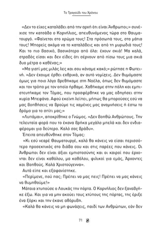 Το Τραγούδι του Χρόνου

«Δεν το είχες καταλάβει από την αρχή ότι είναι Άνθρωποι;» συνέχισε την κατσάδα ο Κορνήλιος, απευθυνόμενος τώρα στο Θαυματουργό. «Φαίνεται στο χρώμα τους! Στα πρόσωπά τους, στα μάτια
τους! Μπορείς ακόμα να το καταλάβεις και από τη μυρωδιά τους!
Και το πιο βασικό, βασικότερο από όλα: έχουν σκιά! Μα καλά,
στραβός είσαι και δεν είδες ότι σέρνουν από πίσω τους μια σκιά
δυο μέτρα ο καθένας;»
«Μα γιατί μας μιλάς λες και σου κάναμε κακό;» ρώτησε η Φωτεινή. «Δεν έχουμε έρθει εχθρικά, αν αυτό νομίζεις. Δεν θυμόμαστε
όμως για ποιο λόγο βρεθήκαμε στη Νοέλα, όπως δεν θυμόμαστε
και τον τρόπο με τον οποίο ήρθαμε. Χαθήκαμε στην πόλη και εμπιστευτήκαμε τον Τόμας, που προσφέρθηκε να μας οδηγήσει στην
κυρία Μπεφάνα. Αφού εκείνη λείπει, μήπως θα μπορούσες εσύ να
μας βοηθήσεις να βρούμε τις χαμένες μας αναμνήσεις ή έστω το
δρόμο για το σπίτι μας;»
«Λυπάμαι», αποκρίθηκε ο Γνώμος. «Δεν βοηθώ Ανθρώπους. Την
τελευταία φορά που το έκανα βρήκα μεγάλο μπελά και δεν ενδιαφέρομαι για δεύτερο. Καλό σας βράδυ».
Έπειτα απευθύνθηκε στον Τόμας:
«Κι εσύ νεαρέ Θαυματουργέ, καλά θα κάνεις να είσαι περισσότερο προσεκτικός στο διάβα σου και στις παρέες που κάνεις. Οι
Άνθρωποι δεν είναι άξιοι εμπιστοσύνης και οι καιροί που έρχονται δεν είναι καθόλου, μα καθόλου, φιλικοί για εμάς, Άρχοντες
και Βοηθούς. Καλά Χριστούγεννα».
Αυτά είπε και εξαφανίστηκε.
«Περίμενε, πού πας; Πρέπει να μας πεις! Πρέπει να μας κάνεις
να θυμηθούμε!»
Μάταια χτυπούσε ο Λουκάς την πόρτα. Ο Κορνήλιος δεν ξαναβγήκε έξω. Και για να μην ακούει τους χτύπους της πόρτας, της έριξε
ένα ξόρκι και την έκανε αθόρυβη.
«Καλά θα κάνεις να μη φωνάζεις, παιδί των Ανθρώπων, εάν δεν
71

 