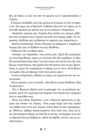 Γιώργος Χατζηκυριάκος

θες να χάσεις κι εσύ τον ήχο της φωνής σου!» προειδοποίησε ο
Γνώμος.
Ο Λουκάς κατάλαβε πως ήταν μάταιο να επιμένει κι έτσι τα παράτησε. Όχι όμως και η Φωτεινή. Στάθηκε έξω από την πόρτα, με το
κουτάβι αγκαλιά και μίλησε για να την ακούσει ο Κορνήλιος.
«Κορνήλιε, άκουσε μας. Είμαστε δυο παιδιά που έχουμε χαθεί.
Δεν έχει σημασία ποιοι είμαστε και από πού έχουμε έρθει. Σε παρακαλώ, βοήθησε μας να βρούμε τις χαμένες μας αναμνήσεις».
Κανένα αποτέλεσμα. Όπως έδειχναν τα πράγματα ο παράξενος
Γνώμος δεν είχε τη διάθεση να τους βοηθήσει.
Η Φωτεινή δεν το έβαλε κάτω.
«Σκέψου, σε παρακαλώ, τους γονείς μας. Εμείς δεν μπορούμε
να τους θυμηθούμε, όμως με εκείνους δεν θα συμβαίνει το ίδιο.
Θα ανησυχήσουν όταν δουν πως λείπουμε από κοντά τους και τότε
θα μας αναζητήσουν. Και μάλλον δεν θα ξέρουν πού να μας βρουν,
όπως κι εμείς δεν γνωρίζουμε το δρόμο για το σπίτι. Αυτό θέλεις
να συμβεί; Να μην βρούμε ποτέ τους γονείς μας;»
Τίποτα ο Κορνήλιος. Μάλλον τα λόγια του κοριτσιού δεν τον συγκινούσαν.
«Είναι μάταιο», είπε ο Λουκάς. «Δεν θέλει να μας βοηθήσει. Ώρα
να φύγουμε».
Τότε η Φωτεινή έβγαλε από το μπουφάν της το μεταλλικό τριγωνάκι, αυτό που νωρίτερα είχε θυμίσει στο Λουκά λίγα πράγματα
από το παρελθόν τους.
«Είναι για εσένα, Κορνήλιε», είπε η Φωτεινή αφήνοντας το τρίγωνο στο πατάκι της πόρτας. «Ένα μικρό δώρο από δυο παιδιά
που ήρθαν από τη Γη. Δεν έχουμε τίποτα άλλο να σου προσφέρουμε. Βλέπεις, ήρθαμε απροετοίμαστοι στην πόλη σας. Ίσως να είναι ένα ασήμαντο δώρο, μα όταν θα το κοιτάς, να θυμάσαι πως σου
το χάρισαν κάποιοι Άνθρωποι. Καλό σου βράδυ, λοιπόν, και σε ευχαριστούμε».
72

 