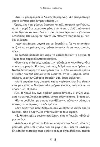 Το Τραγούδι του Χρόνου

«Ναι…» μουρμούρισε ο Λουκάς θυμωμένος. «Σε ευχαριστούμε
για τη βοήθεια που δεν μας έδωσες…»
Όμως, λίγο πριν φύγουν, άκουσαν και πάλι τη φωνή του Γνώμου.
Αυτή τη φορά δεν ακούστηκε μέσα από το σπίτι, αλλά… πάνω από
αυτό. Γύρισαν και τον είδαν να στέκεται στην άκρη του μεγάλου τηλεσκόπιου. Ήταν σκυφτός, σαν να μην ήθελε να τους κοιτάξει. Σχεδόν ψιθύριζε.
«Δεν χρειάζεστε μαγικά για να θυμηθείτε. Για να αποκτήσετε ξανά τις αναμνήσεις σας πρέπει να συναντήσετε τους εαυτούς
σας».
Τα αδέλφια κοιτάχτηκαν χωρίς να καταλαβαίνουν το αίνιγμα. Ο
Τόμας τους παρακολουθούσε βουβός.
«Όσο για το σπίτι σας, λυπάμαι…» πρόσθεσε ο Κορνήλιος, «δεν
υπάρχει γυρισμός. Κανένας από τους Ανθρώπους που ήρθαν στη
Νοέλα δεν κατάφερε να επιστρέψει στη Γη. Εδώ και πολλά χρόνια
οι Πύλες των δύο κόσμων είναι κλειστές, αν και… μερικοί καταφέρνουν να μπουν λαθραία στα μέρη μας, όπως φαίνεται».
«Αυτό σημαίνει πως μπορούν και να γυρίσουν, έτσι δεν είναι;»
είπε με ελπίδα η Φωτεινή. «Αν υπάρχει είσοδος, τότε πρέπει να
υπάρχει και έξοδος».
«Όχι! Η Νοέλα δεν είναι παιδική χαρά ή δεν ξέρω κι εγώ τι νομίζετε πως είναι. Άπαξ και έρθεις, μένεις εδώ για πάντα. Έτσι πάει».
«Και τι συμβαίνει με αυτούς που θέλουν να φύγουν;» ρώτησε ο
Λουκάς πλησιάζοντας την αδελφή του.
«Δεν συνάντησα ποτέ Άνθρωπο που να ήθελε να φύγει από τη
Νοέλα», είπε ο Κορνήλιος ανασηκώνοντας τους ώμους.
«Ε, λοιπόν, μόλις συνάντησες έναν», είπε ο Λουκάς. «Εγώ είμαι αυτός».
«Αλήθεια;» τα μάτια του Γνώμου κέντρισαν τον Λουκά. «Για πες
μου τότε, γιατί θέλεις τόσο πολύ να φύγεις; Χμ… άσε να μαντέψω.
Επειδή δεν πιστεύεις πως αυτός ο κόσμος είναι αληθινός, σωστά;
73

 