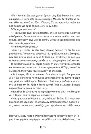 Γιώργος Χατζηκυριάκος

«Γιατί λογικά εδώ χωρίζουν οι δρόμοι μας. Εσύ θα πας σπίτι σου
και εμείς… ε, κάπου θα βρούμε να πάμε. Μάλλον δεν θα θες να είσαι άλλο πια κοντά σε δύο… Γήινους. Σε ευχαριστούμε πολύ για
όσα έκανες για εμάς απόψε… ό,τι κι αν είσαι».
Ο Τόμας άρχισε να γελά.
«Τι χαζομάρες είναι αυτές; Πρώτον, όποιος κι αν είσαι, Άρχοντας
ή Άνθρωπος, δεν πρόκειται να πάρω ποτέ πίσω το δώρο που σου
χάρισα. Δεύτερον, σιγά μη σας αφήσω μόνους σε μια πόλη που σας
είναι εντελώς άγνωστη».
«Μα ο Κορνήλιος είπε…»
«Και τι με νοιάζει τι λέει ένας γέρικος Γνώμος; Το ότι δεν συμπαθεί τους Ανθρώπους είναι δικό του πρόβλημα και όχι δικό μου.
Δεν έχω τίποτα κακό με τους Ανθρώπους, αντιθέτως σε όλη μου
τη ζωή άκουγα για αυτούς και ήθελα να τους γνωρίσω από κοντά».
Τα ευχάριστα λόγια του Τόμας έκαναν τη Φωτεινή να χαμογελάσει
και να τον αγκαλιάσει σφιχτά από ευγνωμοσύνη. Ο Τόμι, το σκυλάκι, χοροπήδησε γύρω τους γαβγίζοντας όλο χαρά.
«Από μικρός ήθελα να πάω στη Γη», είπε ο νεαρός Θαυματουργός. «Ένας από τους παππούδες μου επισκεπτόταν συχνά τα μέρη
σας, μαζί και οι θείοι μου. Φαίνεται τελικά πως επειδή δεν μπορώ
εγώ να πάω στη Γη, ήρθε η Γη σε εμένα! Πάμε φίλοι μου. Έχουμε
πάρα πολλά να πούμε οι τρεις μας».
Και καθώς ξεκίνησαν να κατηφορίζουν από το σπίτι της Μπεφάνα, ο Τόμας, από τη χαρά του, αναφώνησε:
«Μου φαίνεται απίθανο που σας γνώρισα! Σπάνια βλέπουμε Ανθρώπους στα μέρη μας, οπότε μάλλον στάθηκα τυχερός. Άραγε πόσες ακόμα απρόσμενες εκπλήξεις με περιμένουν στο ταξίδι μου;»

Πράγματι, είχαν πάρα πολλά να πουν και να κουβεντιάσουν. Ο Τόμας ήταν γεμάτος περιέργεια να μάθει για τους Ανθρώπους, τον
76

 