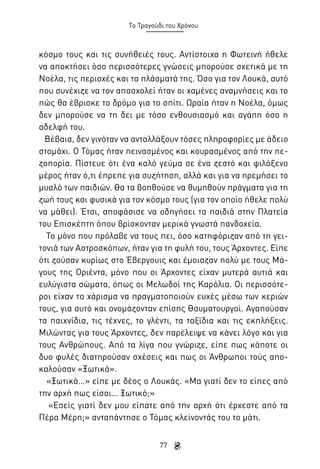 Το Τραγούδι του Χρόνου

κόσμο τους και τις συνήθειές τους. Αντίστοιχα η Φωτεινή ήθελε
να αποκτήσει όσο περισσότερες γνώσεις μπορούσε σχετικά με τη
Νοέλα, τις περιοχές και τα πλάσματά της. Όσο για τον Λουκά, αυτό
που συνέχιζε να τον απασχολεί ήταν οι χαμένες αναμνήσεις και το
πώς θα έβρισκε το δρόμο για το σπίτι. Ωραία ήταν η Νοέλα, όμως
δεν μπορούσε να τη δει με τόσο ενθουσιασμό και αγάπη όσο η
αδελφή του.
Βέβαια, δεν γινόταν να ανταλλάξουν τόσες πληροφορίες με άδειο
στομάχι. Ο Τόμας ήταν πεινασμένος και κουρασμένος από την πεζοπορία. Πίστευε ότι ένα καλό γεύμα σε ένα ζεστό και φιλόξενο
μέρος ήταν ό,τι έπρεπε για συζήτηση, αλλά και για να ηρεμήσει το
μυαλό των παιδιών. Θα τα βοηθούσε να θυμηθούν πράγματα για τη
ζωή τους και φυσικά για τον κόσμο τους (για τον οποίο ήθελε πολύ
να μάθει). Έτσι, αποφάσισε να οδηγήσει τα παιδιά στην Πλατεία
του Επισκέπτη όπου βρίσκονταν μερικά γνωστά πανδοχεία.
Το μόνο που πρόλαβε να τους πει, όσο κατηφόριζαν από τη γειτονιά των Αστροσκόπων, ήταν για τη φυλή του, τους Άρχοντες. Είπε
ότι ζούσαν κυρίως στο Έβεργουις και έμοιαζαν πολύ με τους Μάγους της Οριέντα, μόνο που οι Άρχοντες είχαν μυτερά αυτιά και
ευλύγιστα σώματα, όπως οι Μελωδοί της Καρόλια. Οι περισσότεροι είχαν το χάρισμα να πραγματοποιούν ευχές μέσω των κεριών
τους, για αυτό και ονομάζονταν επίσης Θαυματουργοί. Αγαπούσαν
τα παιχνίδια, τις τέχνες, το γλέντι, τα ταξίδια και τις εκπλήξεις.
Μιλώντας για τους Άρχοντες, δεν παρέλειψε να κάνει λόγο και για
τους Ανθρώπους. Από τα λίγα που γνώριζε, είπε πως κάποτε οι
δυο φυλές διατηρούσαν σχέσεις και πως οι Άνθρωποι τούς αποκαλούσαν «Ξωτικά».
«Ξωτικά…» είπε με δέος ο Λουκάς. «Μα γιατί δεν το είπες από
την αρχή πως είσαι… Ξωτικό;»
«Εσείς γιατί δεν μου είπατε από την αρχή ότι έρχεστε από τα
Πέρα Μέρη;» ανταπάντησε ο Τόμας κλείνοντάς του το μάτι.
77

 