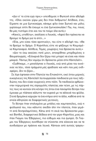 Γιώργος Χατζηκυριάκος

«Δεν σ’ το είπα εγώ πριν;» υπενθύμισε η Φωτεινή στον αδελφό
της. «Όλοι εκείνοι γύρω μας δεν ήταν Άνθρωποι! Απίθανο, έτσι;
Είμαστε σε μια ξωτικοχώρα, κάναμε φίλο έναν Ξωτικό και μόλις
γυρίσουμε σπίτι θα έχουμε κι ένα ξωτικοσκυλάκι! Πω, πω, ποιος
θα μας πιστέψει έτσι και του τα πούμε όλα αυτά;»
«Κανείς, υποθέτω», σχολίασε ο Λουκάς. «Αφού δεν πρόκειται να
βρούμε το δρόμο για το σπίτι…»
«Έλα, μην είσαι τόσο αρνητικός», του είπε η αδελφή του. «Θα
το βρούμε το δρόμο. Ο Κορνήλιος είπε να ψάξουμε το Κοιμισμένο Καμπαναριό. Αλήθεια, Τόμας, γνωρίζεις πού βρίσκεται αυτό;»
«Δεν το έχω ακούσει ποτέ μου», αποκρίθηκε μπερδεμένος ο
Θαυματουργός. «Ειλικρινά δεν ξέρω πού μπορεί να είναι και πόσο
μακριά. Πάντως δεν νομίζω ότι βρίσκεται μέσα στην Κάντελαϊτ».
«Σωθήκαμε…» μονολόγησε ο Λουκάς, ενώ από μέσα του συνέχισε να λέει, τόσα πράγματα μάς αράδιασε και κάτι που μας ενδιαφέρει, δεν το ξέρει…
Σε λίγο έφτασαν στην Πλατεία του Επισκέπτη, εκεί όπου μερικές
οικογένειες της Κάντελαϊτ λειτουργούσαν πανδοχεία για τους ταξιδιώτες που δεν είχαν συγγενείς στην πόλη. Τα πανδοχεία ορθώνονταν περιμετρικά της στρογγυλής πλατείας σαν τείχη, με τις πόρτες τους να κοιτούν στο κέντρο της όπου ένα πανύψηλο δέντρο που
έμοιαζε με πλάτανο κάλυπτε τον ουρανό με τα χάλκινά του φύλλα.
Στενά δρομάκια χώριζαν το ένα κτήριο από το άλλο, καθένα από τα
οποία οδηγούσε σε διαφορετικές γειτονιές.
Το δέντρο ήταν στολισμένο με μπάλες και καμπανούλες, ενώ η
φυλλωσιά του, που κάλυπτε σχεδόν όλη την πλατεία, ήταν γεμάτη από δεντρολαμπίτσες. Κάτω από τη σκιά του βρίσκονταν μερικοί Βοηθοί, διαφορετικοί βέβαια από τον γερο-Κορνήλιο, μιας και
ήταν Γνώμοι του Έβεργουις, πιο εύθυμοι και πιο ζωηροί. Οι Γνώμοι του Έβεργουις συνήθιζαν να ντύνονται στα κόκκινα και να τα
συνδυάζουν με πράσινο και λευκό. Κάποιοι από αυτούς τραγου78

 