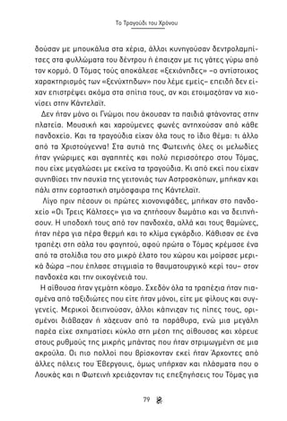 Το Τραγούδι του Χρόνου

δούσαν με μπουκάλια στα χέρια, άλλοι κυνηγούσαν δεντρολαμπίτσες στα φυλλώματα του δέντρου ή έπαιζαν με τις γάτες γύρω από
τον κορμό. Ο Τόμας τούς αποκάλεσε «ξεχιόνηδες» –ο αντίστοιχος
χαρακτηρισμός των «ξενύχτηδων» που λέμε εμείς– επειδή δεν είχαν επιστρέψει ακόμα στα σπίτια τους, αν και ετοιμαζόταν να χιονίσει στην Κάντελαϊτ.
Δεν ήταν μόνο οι Γνώμοι που άκουσαν τα παιδιά φτάνοντας στην
πλατεία. Μουσική και χαρούμενες φωνές αντηχούσαν από κάθε
πανδοχείο. Και τα τραγούδια είχαν όλα τους το ίδιο θέμα: τι άλλο
από τα Χριστούγεννα! Στα αυτιά της Φωτεινής όλες οι μελωδίες
ήταν γνώριμες και αγαπητές και πολύ περισσότερο στου Τόμας,
που είχε μεγαλώσει με εκείνα τα τραγούδια. Κι από εκεί που είχαν
συνηθίσει την ησυχία της γειτονιάς των Αστροσκόπων, μπήκαν και
πάλι στην εορταστική ατμόσφαιρα της Κάντελαϊτ.
Λίγο πριν πέσουν οι πρώτες χιονονιφάδες, μπήκαν στο πανδοχείο «Οι Τρεις Κάλτσες» για να ζητήσουν δωμάτιο και να δειπνήσουν. Η υποδοχή τους από τον πανδοχέα, αλλά και τους θαμώνες,
ήταν πέρα για πέρα θερμή και το κλίμα εγκάρδιο. Κάθισαν σε ένα
τραπέζι στη σάλα του φαγητού, αφού πρώτα ο Τόμας κρέμασε ένα
από τα στολίδια του στο μικρό έλατο του χώρου και μοίρασε μερικά δώρα –που έπλασε στιγμιαία το θαυματουργικό κερί του– στον
πανδοχέα και την οικογένειά του.
Η αίθουσα ήταν γεμάτη κόσμο. Σχεδόν όλα τα τραπέζια ήταν πιασμένα από ταξιδιώτες που είτε ήταν μόνοι, είτε με φίλους και συγγενείς. Μερικοί δειπνούσαν, άλλοι κάπνιζαν τις πίπες τους, ορισμένοι διάβαζαν ή χάζευαν από τα παράθυρα, ενώ μια μεγάλη
παρέα είχε σχηματίσει κύκλο στη μέση της αίθουσας και χόρευε
στους ρυθμούς της μικρής μπάντας που ήταν στριμωγμένη σε μια
ακρούλα. Οι πιο πολλοί που βρίσκονταν εκεί ήταν Άρχοντες από
άλλες πόλεις του Έβεργουις, όμως υπήρχαν και πλάσματα που ο
Λουκάς και η Φωτεινή χρειάζονταν τις επεξηγήσεις του Τόμας για
79

 