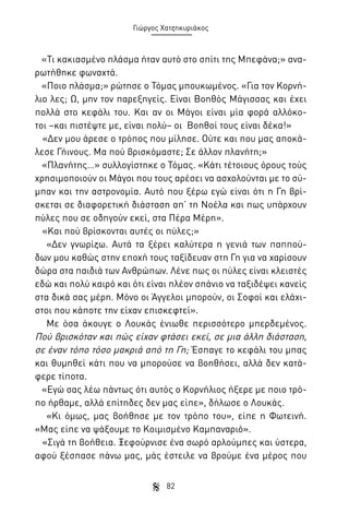 Γιώργος Χατζηκυριάκος

«Τι κακιασμένο πλάσμα ήταν αυτό στο σπίτι της Μπεφάνα;» αναρωτήθηκε φωναχτά.
«Ποιο πλάσμα;» ρώτησε ο Τόμας μπουκωμένος. «Για τον Κορνήλιο λες; Ω, μην τον παρεξηγείς. Είναι Βοηθός Μάγισσας και έχει
πολλά στο κεφάλι του. Και αν οι Μάγοι είναι μία φορά αλλόκοτοι –και πιστέψτε με, είναι πολύ– οι Βοηθοί τους είναι δέκα!»
«Δεν μου άρεσε ο τρόπος που μίλησε. Ούτε και που μας αποκάλεσε Γήινους. Μα πού βρισκόμαστε; Σε άλλον πλανήτη;»
«Πλανήτης…» συλλογίστηκε ο Τόμας. «Κάτι τέτοιους όρους τούς
χρησιμοποιούν οι Μάγοι που τους αρέσει να ασχολούνται με το σύμπαν και την αστρονομία. Αυτό που ξέρω εγώ είναι ότι η Γη βρίσκεται σε διαφορετική διάσταση απ’ τη Νοέλα και πως υπάρχουν
πύλες που σε οδηγούν εκεί, στα Πέρα Μέρη».
«Και πού βρίσκονται αυτές οι πύλες;»
«Δεν γνωρίζω. Αυτά τα ξέρει καλύτερα η γενιά των παππούδων μου καθώς στην εποχή τους ταξίδευαν στη Γη για να χαρίσουν
δώρα στα παιδιά των Ανθρώπων. Λένε πως οι πύλες είναι κλειστές
εδώ και πολύ καιρό και ότι είναι πλέον σπάνιο να ταξιδέψει κανείς
στα δικά σας μέρη. Μόνο οι Άγγελοι μπορούν, οι Σοφοί και ελάχιστοι που κάποτε την είχαν επισκεφτεί».
Με όσα άκουγε ο Λουκάς ένιωθε περισσότερο μπερδεμένος.
Πού βρισκόταν και πώς είχαν φτάσει εκεί, σε μια άλλη διάσταση,
σε έναν τόπο τόσο μακριά από τη Γη; Έσπαγε το κεφάλι του μπας
και θυμηθεί κάτι που να μπορούσε να βοηθήσει, αλλά δεν κατάφερε τίποτα.
«Εγώ σας λέω πάντως ότι αυτός ο Κορνήλιος ήξερε με ποιο τρόπο ήρθαμε, αλλά επίτηδες δεν μας είπε», δήλωσε ο Λουκάς.
«Κι όμως, μας βοήθησε με τον τρόπο του», είπε η Φωτεινή.
«Μας είπε να ψάξουμε το Κοιμισμένο Καμπαναριό».
«Σιγά τη βοήθεια. Ξεφούρνισε ένα σωρό αρλούμπες και ύστερα,
αφού ξέσπασε πάνω μας, μάς έστειλε να βρούμε ένα μέρος που
82

 