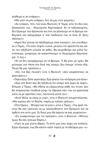 Το Τραγούδι του Χρόνου

ανάθεμα κι αν υπάρχει».
«Μα γιατί να μην υπάρχει; Λες να μας είπε ψέματα;»
«Αν υπάρχει, τότε πού είναι Φωτεινή; Ο Τόμας είπε ότι δεν έχει
ξανακούσει για... Κοιμισμένα Καμπαναριά. Αν το καλοσκεφτείς,
δεν ξέρουμε πού βρίσκεται και αντί να ψάχνουμε να το βρούμε καθόμαστε και χασομεράμε σ’ ένα πανδοχείο που το λένε Οι Τρεις
Κάλτσες!»
«Αφού δεν γίνεται να ταξιδέψουμε όταν χιονίζει», του υπενθύμισε ο Τόμας. «Το χιόνι πέφτει πυκνό, μειώνει την ορατότητα και κάνει τον ταξιδιώτη εύκολα να χαθεί. Θα κοιμηθούμε και μόλις ξυπνήσουμε, μπορούμε να αναζητήσουμε το Κοιμισμένο Καμπαναριό. Τι λες;»
«Κι αν δεν καταφέρουμε να το βρούμε; Τι θα γίνει με εμάς; Θα
μείνουμε για πάντα στο δικό σας κόσμο; Δεν έχουμε τίποτα εδώ.
Ποιος θα μας προσέχει;»
«Ωχ, πια βρε Λουκά!» είπε η Φωτεινή. «Δεν κουράστηκες να
γκρινιάζεις;»
«Γκρινιάζω; Ώστε γκρινιάζω; Εγώ φταίω που νοιάζομαι για σένα».
«Εγώ στη θέση σας θα ταξίδευα τον κόσμο από άκρη σε άκρη»,
δήλωσε ο Τόμας. «Θα ήθελα να εξερευνήσω κάθε του πτυχή. Δεν
θα σταματούσα πουθενά μέχρι να έβρισκα κάτι που να αγαπούσα
ώστε να με κρατήσει εκεί, παντοτινά κοντά του».
«Αυτό θέλω να κάνω κι εγώ», είπε η Φωτεινή ονειροπολώντας.
«Να γυρίσω όλη τη Νοέλα, παρέα με καλούς φίλους».
«Πού ξέρεις... Μπορεί και να γίνει», είπε ο Τόμας. «Για αρχή πάντως θα σας πρότεινα να με ακολουθήσετε στο Όρναμεντ και να
έρθετε στο σπίτι μου. Οι δικοί μου θα χαρούν να σας γνωρίσουν».
«Σε ευχαριστούμε για την πρόταση», είπε η Φωτεινή. «Μήπως
όμως θα σας γίνουμε βάρος;»
«Γιατί να μας γίνετε βάρος; Το σπίτι μας έχει χώρο για πολλούς.
Είμαι σίγουρος πως θα κάνετε καλή παρέα με τα αδέλφια μου –ει83

 