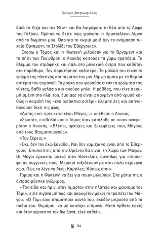 Γιώργος Χατζηκυριάκος

δικά τη Λίζα και τον Ντιν– και θα λατρέψετε τη θέα από το Λόφο
του Γκλόου. Πρέπει να δείτε πώς φαίνεται η Κρυστάλλινη Λίμνη
από το δωμάτιο μου. Όσο για το χωριό μου! Δεν το ονόμασαν τυχαία Όρναμεντ, το Στολίδι του Έβεργουις».
Ενόσω ο Τόμας και η Φωτεινή μιλούσαν για το Όρναμεντ και
το σπίτι των Γουίνθροπ, ο Λουκάς κοιτούσε τα γύρω τραπέζια. Το
βλέμμα του στράφηκε και πάλι στο μοναχικό άντρα που καθόταν
στο παράθυρο. Τον παρατήρησε καλύτερα. Τα μαλλιά του είχαν το
χρώμα της πλατίνας και τα μάτια του μια λάμψη όμοια με τα θαμπά
αστέρια του ουρανού. Τα ρούχα που φορούσε είχαν τα χρώματα της
νύχτας, βαθύ γαλάζιο και σκούρο μπλε. Η ράβδος, που είχε ακουμπισμένη στο πλάι του, έμοιαζε να είναι φτιαγμένη από χρυσό καθώς η κεφαλή της –ένα οχτάκτινο αστέρι– έλαμπε λες και ακτινοβολούσε δικό της φως.
«Αυτός εκεί πρέπει να είναι Μάγος…» υπέθεσε ο Λουκάς.
«Σωστά», επιβεβαίωσε ο Τόμας όταν κατάλαβε σε ποιον αναφερόταν ο Λουκάς. «Βλέπω, αρχίζεις και ξεχωρίζεις τους Μάγους
από τους Θαυματουργούς».
«Τον ξέρεις;»
«Όχι, δεν τον έχω ξαναδεί. Και δεν νομίζω να είναι από το Έβεργουις. Επισκέπτης από την Οριέντα θα είναι, τη Χώρα των Μάγων.
Οι Μάγοι έρχονται συχνά στην Κάντελαϊτ, συνήθως για επίσκεψη σε συγγενείς τους. Μερικοί ταξιδεύουν με κάτι πολύ περίεργα
ζώα. Πώς τα λένε να δεις; Καμήλες; Κάπως έτσι».
Γύρισε και η Φωτεινή να δει για ποιον μιλούσαν. Στα μάτια της ο
άντρας φάνηκε γνώριμος.
«Τον είδα και πριν, όταν ήμασταν στην πλατεία και ψάχναμε τον
Τόμι», είπε σιγανά μήπως και ακουγόταν μέχρι το τραπέζι του Μάγου. «Ο Τόμι είχε σταματήσει κοντά του, σχεδόν μπροστά από τα
πόδια του. Θυμάμαι να με κοιτάζει επίμονα. Μετά ήρθατε εσείς
και όταν γύρισα να τον δω ξανά, είχε χαθεί».
84

 