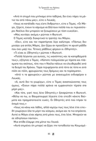 Το Τραγούδι του Χρόνου

«Από τη στιγμή που μπήκαμε στην ταβέρνα, δεν έχει πάρει τα μάτια του από πάνω μας», είπε ο Λουκάς.
«Ίσως να κατάλαβε πως είστε Άνθρωποι», είπε ο Τόμας. «Οι Μάγοι, ξέρετε, έχουν το χάρισμα να βλέπουν πολλά που οι περισσότεροι Νοέλιοι δεν μπορούν να ξεχωρίσουν με τόση ευκολία».
«Μας κοιτάζει ακόμα;» ρώτησε η Φωτεινή.
Ο Τόμας κοίταξε διακριτικά το τραπέζι του Μάγου.
«Όχι», είπε και τον παρατήρησε λίγο καλύτερα. «Πάντως δεν
μοιάζει για απλός Μάγος. Δεν ξέρω αν προσέξατε τη χρυσή ράβδο
που έχει μαζί του. Τέτοιες ράβδους φέρουν οι Οδηγητές».
«Τι είναι οι Οδηγητές;» ρώτησε η Φωτεινή.
«Πολλά λέγονται για αυτούς, τις ικανότητες και τα κατορθώματά
τους», εξήγησε ο Τόμας. «Κάποτε πολεμούσαν με τέρατα και πλάσματα του σκότους, τότε που η Νοέλα πάλευε να ελευθερωθεί από
τα δεσμά του Χρόνου. Τώρα περιφέρονται από τόπο σε τόπο κι από
πόλη σε πόλη, φρουρώντας τους δρόμους και τα περάσματα».
«Από τι τα φρουρούν;» ρώτησε με ανανεωμένο ενδιαφέρον ο
Λουκάς.
«Α, αυτό δεν το γνωρίζω», είπε ο Τόμας ανασηκώνοντας τους
ώμους. «Έχουν πάρα πολλά χρόνια να εμφανιστούν τέρατα στα
μέρη μας».
«Και τότε, γιατί τους λένε Οδηγητές;» ξαναρώτησε η Φωτεινή.
«Θέλω να πω, οι Θαυματουργοί λέγεστε έτσι επειδή κάνετε θαύματα και πραγματοποιείτε ευχές. Οι Οδηγητές από πού πήραν το
όνομά τους;»
«Ίσως να κάνω και λάθος, αλλά νομίζω πως τους λένε έτσι επειδή γνωρίζουν όλα τα μέρη του κόσμου, ακόμα και τα πιο απρόσιτα.
Αυτοί οι Μάγοι είναι χάρτες από μόνοι τους, έτσι λένε. Μπορούν να
σε οδηγήσουν παντού».
Μια σπίθα έλαμψε στα μάτια του Λουκά.
«Αυτό σημαίνει ότι μπορεί να ξέρει την τοποθεσία του Κοιμισμέ85

 