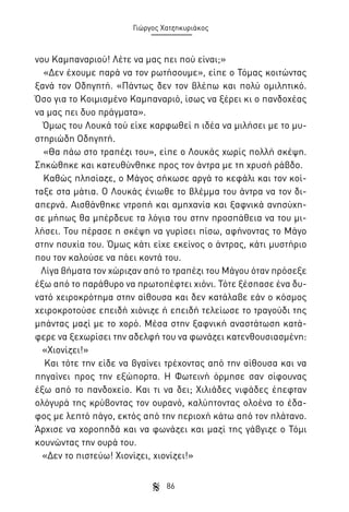 Γιώργος Χατζηκυριάκος

νου Καμπαναριού! Λέτε να μας πει πού είναι;»
«Δεν έχουμε παρά να τον ρωτήσουμε», είπε ο Τόμας κοιτώντας
ξανά τον Οδηγητή. «Πάντως δεν τον βλέπω και πολύ ομιλητικό.
Όσο για το Κοιμισμένο Καμπαναριό, ίσως να ξέρει κι ο πανδοχέας
να μας πει δυο πράγματα».
Όμως του Λουκά τού είχε καρφωθεί η ιδέα να μιλήσει με το μυστηριώδη Οδηγητή.
«Θα πάω στο τραπέζι του», είπε ο Λουκάς χωρίς πολλή σκέψη.
Σηκώθηκε και κατευθύνθηκε προς τον άντρα με τη χρυσή ράβδο.
Καθώς πλησίαζε, ο Μάγος σήκωσε αργά το κεφάλι και τον κοίταξε στα μάτια. Ο Λουκάς ένιωθε το βλέμμα του άντρα να τον διαπερνά. Αισθάνθηκε ντροπή και αμηχανία και ξαφνικά ανησύχησε μήπως θα μπέρδευε τα λόγια του στην προσπάθεια να του μιλήσει. Του πέρασε η σκέψη να γυρίσει πίσω, αφήνοντας το Μάγο
στην ησυχία του. Όμως κάτι είχε εκείνος ο άντρας, κάτι μυστήριο
που τον καλούσε να πάει κοντά του.
Λίγα βήματα τον χώριζαν από το τραπέζι του Μάγου όταν πρόσεξε
έξω από το παράθυρο να πρωτοπέφτει χιόνι. Τότε ξέσπασε ένα δυνατό χειροκρότημα στην αίθουσα και δεν κατάλαβε εάν ο κόσμος
χειροκροτούσε επειδή χιόνιζε ή επειδή τελείωσε το τραγούδι της
μπάντας μαζί με το χορό. Μέσα στην ξαφνική αναστάτωση κατάφερε να ξεχωρίσει την αδελφή του να φωνάζει κατενθουσιασμένη:
«Χιονίζει!»
Και τότε την είδε να βγαίνει τρέχοντας από την αίθουσα και να
πηγαίνει προς την εξώπορτα. Η Φωτεινή όρμησε σαν σίφουνας
έξω από το πανδοχείο. Και τι να δει; Χιλιάδες νιφάδες έπεφταν
ολόγυρά της κρύβοντας τον ουρανό, καλύπτοντας ολοένα το έδαφος με λεπτό πάγο, εκτός από την περιοχή κάτω από τον πλάτανο.
Άρχισε να χοροπηδά και να φωνάζει και μαζί της γάβγιζε ο Τόμι
κουνώντας την ουρά του.
«Δεν το πιστεύω! Χιονίζει, χιονίζει!»
86

 