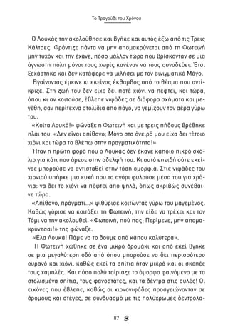 Το Τραγούδι του Χρόνου

Ο Λουκάς την ακολούθησε και βγήκε και αυτός έξω από τις Τρεις
Κάλτσες. Φρόντιζε πάντα να μην απομακρύνεται από τη Φωτεινή
μην τυχόν και την έχανε, πόσο μάλλον τώρα που βρίσκονταν σε μια
άγνωστη πόλη μόνοι τους χωρίς κανέναν να τους συνοδεύει. Έτσι
ξεχάστηκε και δεν κατάφερε να μιλήσει με τον αινιγματικό Μάγο.
Βγαίνοντας έμεινε κι εκείνος έκθαμβος από το θέαμα που αντίκριζε. Στη ζωή του δεν είχε δει ποτέ χιόνι να πέφτει, και τώρα,
όπου κι αν κοιτούσε, έβλεπε νιφάδες σε διάφορα σχήματα και μεγέθη, σαν περίτεχνα στολίδια από πάγο, να γεμίζουν τον αέρα γύρω
του.
«Κοίτα Λουκά!» φώναξε η Φωτεινή και με τρεις πήδους βρέθηκε
πλάι του. «Δεν είναι απίθανο; Μόνο στα όνειρά μου είχα δει τέτοιο
χιόνι και τώρα το βλέπω στην πραγματικότητα!»
Ήταν η πρώτη φορά που ο Λουκάς δεν έκανε κάποιο πικρό σχόλιο για κάτι που άρεσε στην αδελφή του. Κι αυτό επειδή ούτε εκείνος μπορούσε να αντισταθεί στην τόση ομορφιά. Στις νιφάδες του
χιονιού υπήρχε μια ευχή που το αγόρι φυλούσε μέσα του για χρόνια: να δει το χιόνι να πέφτει από ψηλά, όπως ακριβώς συνέβαινε τώρα.
«Απίθανο, πράγματι…» ψιθύρισε κοιτώντας γύρω του μαγεμένος.
Καθώς γύρισε να κοιτάξει τη Φωτεινή, την είδε να τρέχει και τον
Τόμι να την ακολουθεί. «Φωτεινή, πού πας; Περίμενε, μην απομακρύνεσαι!» της φώναξε.
«Έλα Λουκά! Πάμε να το δούμε από κάπου καλύτερα».
Η Φωτεινή χώθηκε σε ένα μικρό δρομάκι και από εκεί βγήκε
σε μια μεγαλύτερη οδό από όπου μπορούσε να δει περισσότερο
ουρανό και χιόνι, καθώς εκεί τα σπίτια ήταν μικρά και οι σκεπές
τους χαμηλές. Και πόσο πολύ ταίριαζε το όμορφο φαινόμενο με τα
στολισμένα σπίτια, τους φανοστάτες, και τα δέντρα στις αυλές! Οι
εικόνες που έβλεπε, καθώς οι χιονονιφάδες προσγειώνονταν σε
δρόμους και στέγες, σε συνδυασμό με τις πολύχρωμες δεντρολα87

 