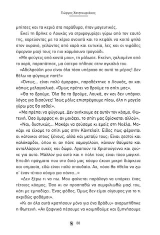 Γιώργος Χατζηκυριάκος

μπίτσες και τα κεριά στα παράθυρα, ήταν μαγευτικές.
Εκεί τη βρήκε ο Λουκάς να στριφογυρίζει γύρω από τον εαυτό
της, χορεύοντας με τα χέρια ανοιχτά και το κεφάλι να κοιτά ψηλά
στον ουρανό, γελώντας από χαρά και ευτυχία, λες και οι νιφάδες
έφερναν μαζί τους το πιο χαρμόσυνο τραγούδι.
«Μη φεύγεις από κοντά μου», τη μάλωσε. Εκείνη, ζαλισμένη από
το χορό, παραπάτησε, μα ύστερα πήδησε στην αγκαλιά του.
«Αδελφούλη μου είναι όλα τόσο υπέροχα σε αυτό το μέρος! Δεν
θέλω να φύγουμε ποτέ!»
«Όντως… είναι πολύ όμορφα», παραδέχτηκε ο Λουκάς, αν και
κάπως μελαγχολικά. «Όμως πρέπει να βρούμε το σπίτι μας».
«Θα το βρούμε. Όλα θα τα βρούμε, Λουκά, αν και δεν υπάρχει
λόγος για βιασύνες! Ίσως μόλις επιστρέψουμε πίσω, όλη η μαγεία
γύρω μας θα χαθεί».
«Μα πρέπει να φύγουμε. Δεν ανήκουμε σε αυτόν τον κόσμο, Φωτεινή. Όσο όμορφος κι αν μοιάζει, το σπίτι μας βρίσκεται αλλού».
«Ναι, δυστυχώς… Μακάρι να ζούσαμε κι εμείς στη Νοέλα. Μακάρι να είχαμε το σπίτι μας στην Κάντελαϊτ. Είδες πως φέρονται
οι κάτοικοι στους ξένους, αλλά και μεταξύ τους; Είναι ζεστοί και
καλόκαρδοι, όπου κι αν πάνε χαμογελούν, κάνουν θαύματα και
ανταλλάζουν ευχές και δώρα. Αγαπούν τα Χριστούγεννα και ζούνε για αυτά. Μάλλον για αυτό και η πόλη τους είναι τόσο μαγική.
Επειδή πράγματα που στο δικό μας κόσμο έχουν μικρή διάρκεια
και σημασία, εδώ είναι πολύ σπουδαία. Αχ, πόσο θα ήθελα να ζω
σ’ έναν τέτοιο κόσμο για πάντα…»
«Δεν ξέρω τι να πω. Μου φαίνεται παράλογο να υπάρχει ένας
τέτοιος κόσμος. Όσο κι αν προσπαθώ να συμφιλιωθώ μαζί του,
κάτι με εμποδίζει. Ένας φόβος. Όμως δεν είμαι σίγουρος για το τι
ακριβώς φοβάμαι».
«Κι αν όλα αυτά κρατήσουν μόνο για ένα βράδυ;» αναρωτήθηκε
η Φωτεινή. «Αν ξαφνικά πέσουμε να κοιμηθούμε και ξυπνήσουμε
88

 