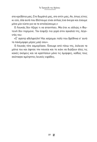 Το Τραγούδι του Χρόνου

στα κρεβάτια μας; Στο δωμάτιό μας, στο σπίτι μας; Αν, όπως είπες
κι εσύ, όλα αυτά που βλέπουμε είναι απλώς ένα όνειρο και έχουμε
μόνο μία νύχτα για να τα απολαύσουμε;»
Ο Λουκάς δεν ήξερε τι να απαντήσει. Μα έτσι κι αλλιώς η Φωτεινή δεν περίμενε. Τον έσφιξε πιο γερά στην αγκαλιά της, λέγοντάς του:
«Σ’ αγαπώ αδελφούλη! Και χαίρομαι πολύ που βρέθηκα σ’ αυτό
το πανέμορφο μέρος μαζί σου».
Ο Λουκάς τότε χαμογέλασε. Έσκυψε από πάνω της, έκλεισε τα
μάτια του και άφησε την ησυχία και το χιόνι να διώξουν όλες τις
κακές σκέψεις και να κρατήσουν μόνο τις όμορφες, καθώς τους
σκέπαζαν αμέτρητες λευκές νιφάδες.

89

 