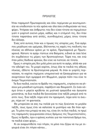 ΠΡΟΛΟΓΟΣ
Ήταν παραμονή Πρωτοχρονιάς και όλοι περίμεναν με ανυπομονησία να υποδεχτούν το νέο χρόνο και όλα όσα επιθυμούσαν να τους
φέρει. Υπήρχαν και άνθρωποι που δεν είχαν τίποτα να περιμένουν
γιατί η γιορτινή εκείνη μέρα, καθώς και η επόμενή της, δεν ήταν
τίποτα παραπάνω από απλές, συνηθισμένες μέρες όπου τίποτα
δεν άλλαζε.
Ένας από αυτούς ήταν και ο ήρωας της ιστορίας μας. Ένα αγόρι
που μεγάλωνε και ωρίμαζε, βλέποντας τις χαρές της παιδικής του
ηλικίας να σβήνουν χρόνο με το χρόνο, Πρωτοχρονιά με Πρωτοχρονιά. Κάποτε το αγόρι πίστευε στα θαύματα, ειδικά σε όσα λένε
ότι συμβαίνουν τις μέρες των Χριστουγέννων. Τώρα πια, και ενώ
ήταν μόλις δώδεκα χρονών, δεν είχε να πιστεύει σε τίποτα.
Όμως η ιστορία μας δεν μιλά μόνο για αυτό το αγόρι, αλλά και για
την αδελφή του. Το μικρό κορίτσι, όπως όλα τα παιδιά της αθώας
ηλικίας, έβλεπε τα Χριστούγεννα μαγικά. Κι όταν οι γιορτές περνούσαν, το κορίτσι περίμενε υπομονετικά να ξαναγυρίσουν για να
σκορπίσουν λίγη ομορφιά στη θλιμμένη, γκρίζα πόλη που είχε το
όνομα Τσιμεντούπολη.
Τα δυο παιδιά, εκείνο το βράδυ της παραμονής, επρόκειτο να ζήσουν μια μοναδική εμπειρία, παράξενη και θαυμαστή. Σε έναν κόσμο όπου η μαγεία κρύβεται σε μυστικά τραγούδια και άγνωστα
μονοπάτια, τα δυο παιδιά θα ξεκινούσαν ένα ταξίδι μακριά από το
σπίτι τους. Ένα ταξίδι πέρα από την προσμονή, πέρα από το όνειρο, πέρα απ’ τη φαντασία.
Θα μπορούσα να σας πω πολλά για το πώς ξεκίνησε το μεγάλο
ταξίδι, ίσως όμως έτσι να χαλούσα το μυστήριο και θα ήταν κρίμα. Το μόνο που μπορώ να σας πω, είναι ότι τα δυο παιδιά, το πρωί
της παραμονής τριγυρνούσαν στους δρόμους της Τσιμεντούπολης.
Όμως το βράδυ, πριν ο χρόνος κινήσει για τον παντοτινό δρόμο του,
τα παιδιά είχαν φύγει…
Κι αν αναρωτηθείτε πού πήγαν, το μόνο που ξέρω να πω με σιγουριά είναι ότι πήγαν κάπου…

 