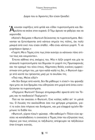 Γιώργος Χατζηκυριάκος

Δώρα που οι Άρχοντες δεν είχαν ξαναδεί

Ά

κουσαν εκρήξεις από ψηλά και είδαν πυροτεχνήματα και βαρελότα να σκάνε στον ουρανό. Ο Τόμι άρχισε να γαβγίζει και να
χοροπηδά.
«Κοίτα!» θαύμασε η Φωτεινή δείχνοντας τα πυροτεχνήματα. Φαίνονταν να ξεπετάγονται από κάποιο σημείο της πόλης, όχι πολύ
μακριά από εκεί που είχαν σταθεί. «Θα είναι κάποια γιορτή. Τι να
γιορτάζουν άραγε;»
«Γιορτή; Μα ο Τόμας είπε πως όταν χιονίζει οι κάτοικοι πάνε σπίτια τους και κοιμούνται».
Έπειτα χάθηκε στις σκέψεις του. Μία η λέξη γιορτή και μία τα
απανωτά πυροτεχνήματα τού θύμισαν τη γιορτή της Πρωτοχρονιάς
και τον ερχομό του νέου έτους. Κάμποσες θολές εικόνες εμφανίστηκαν στη μνήμη του, μα πριν καλά-καλά τις δει, η Φωτεινή έφυγε από κοντά του τρέχοντας μαζί με το σκυλάκι της.
«Πού πας; Μείνε εδώ!»
«Αν δεν δούμε από κοντά, δεν θα μάθουμε τι είναι!» του φώναξε
πριν μπει σε ένα δρομάκι που οδηγούσε στη μεριά από όπου εκτοξεύονταν τα πυροτεχνήματα.
«Περίμενε Φωτεινή! Έχουμε απομακρυνθεί αρκετά από τον Τόμας και το πανδοχείο! Περίμενε!»
Πού να τον ακούσει η Φωτεινή; Είχε κιόλας χαθεί απ’ τη ματιά
του. Ο Λουκάς την ακολούθησε όσο πιο γρήγορα μπορούσε, γιατί το χιόνι όσο πήγαινε και δυνάμωνε, και μια ελαφριά ομίχλη θάμπωνε το διάβα του.
«Φωτεινή, γύρνα πίσω!» φώναζε. «Θα χαθούμε!» Πλέον είχε αρχίσει να καταλαβαίνει τι εννοούσε ο Τόμας όταν του εξηγούσε τους
λόγους για τους οποίους οι ταξιδιώτες απέφευγαν να ταξιδεύουν
όταν έπεφτε χιονιάς.
92

 