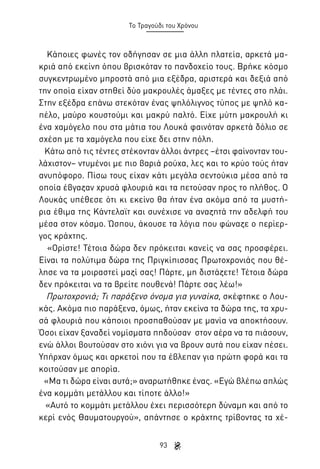 Το Τραγούδι του Χρόνου

Κάποιες φωνές τον οδήγησαν σε μια άλλη πλατεία, αρκετά μακριά από εκείνη όπου βρισκόταν το πανδοχείο τους. Βρήκε κόσμο
συγκεντρωμένο μπροστά από μια εξέδρα, αριστερά και δεξιά από
την οποία είχαν στηθεί δύο μακρουλές άμαξες με τέντες στο πλάι.
Στην εξέδρα επάνω στεκόταν ένας ψηλόλιγνος τύπος με ψηλό καπέλο, μαύρο κουστούμι και μακρύ παλτό. Είχε μύτη μακρουλή κι
ένα χαμόγελο που στα μάτια του Λουκά φαινόταν αρκετά δόλιο σε
σχέση με τα χαμόγελα που είχε δει στην πόλη.
Κάτω από τις τέντες στέκονταν άλλοι άντρες –έτσι φαίνονταν τουλάχιστον– ντυμένοι με πιο βαριά ρούχα, λες και το κρύο τούς ήταν
ανυπόφορο. Πίσω τους είχαν κάτι μεγάλα σεντούκια μέσα από τα
οποία έβγαζαν χρυσά φλουριά και τα πετούσαν προς το πλήθος. Ο
Λουκάς υπέθεσε ότι κι εκείνο θα ήταν ένα ακόμα από τα μυστήρια έθιμα της Κάντελαϊτ και συνέχισε να αναζητά την αδελφή του
μέσα στον κόσμο. Ώσπου, άκουσε τα λόγια που φώναζε ο περίεργος κράχτης.
«Ορίστε! Τέτοια δώρα δεν πρόκειται κανείς να σας προσφέρει.
Είναι τα πολύτιμα δώρα της Πριγκίπισσας Πρωτοχρονιάς που θέλησε να τα μοιραστεί μαζί σας! Πάρτε, μη διστάζετε! Τέτοια δώρα
δεν πρόκειται να τα βρείτε πουθενά! Πάρτε σας λέω!»
Πρωτοχρονιά; Τι παράξενο όνομα για γυναίκα, σκέφτηκε ο Λουκάς. Ακόμα πιο παράξενα, όμως, ήταν εκείνα τα δώρα της, τα χρυσά φλουριά που κάποιοι προσπαθούσαν με μανία να αποκτήσουν.
Όσοι είχαν ξαναδεί νομίσματα πηδούσαν στον αέρα να τα πιάσουν,
ενώ άλλοι βουτούσαν στο χιόνι για να βρουν αυτά που είχαν πέσει.
Υπήρχαν όμως και αρκετοί που τα έβλεπαν για πρώτη φορά και τα
κοιτούσαν με απορία.
«Μα τι δώρα είναι αυτά;» αναρωτήθηκε ένας. «Εγώ βλέπω απλώς
ένα κομμάτι μετάλλου και τίποτε άλλο!»
«Αυτό το κομμάτι μετάλλου έχει περισσότερη δύναμη και από το
κερί ενός Θαυματουργού», απάντησε ο κράχτης τρίβοντας τα χέ93

 