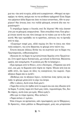 Γιώργος Χατζηκυριάκος

ρια του –όχι από το κρύο, αλλά από ευχαρίστηση. «Μπορεί να προσφέρει τα πάντα, ακόμα και τα πιο απίθανα πράγματα! Είναι δώρα
που φέρνουν άλλα δώρα και όσοι τα έχουν αποκτήσει, ήδη το γνωρίζουν! Και όποιος έχει πιο πολλά φλουριά, αποκτά όλο και περισσότερα!»
Τι σπρώξιμο έφαγε ο Λουκάς εκεί δε λέγεται! Μα πώς έκαναν
έτσι για τα φλουριά, αναρωτιόταν. Τόσο σπουδαία ήταν; Ένα φλουρί έπεσε κοντά του και τότε έσκυψε να το πιάσει για να το δει από
κοντά. Μα πριν προλάβει να το κρατήσει, κάποιος του το άρπαξε
από το χέρι.
«Συγγνώμη νεαρέ μου, αλλά νομίζω ότι δεν το έχεις και τόσο
πολύ ανάγκη», του είπε βάζοντας το φλουρί στην τσέπη του.
Έπειτα άκουσε άλλους δίπλα του να συζητούν για τα δώρα της
Πρωτοχρονιάς, ενθουσιασμένοι:
«Άκουσα ότι τα δώρα τα εμπιστεύτηκαν Άγγελοι στην Πριγκίπισσα. Στην αρχή ήμουν διστακτικός, μα τελικά τα δέχτηκα. Φαίνονται
ωραία, σαν κοσμήματα. Η γυναίκα μου θα τα λατρέψει».
«Εγώ έρχομαι από το Ντεκ», είπε ο δεύτερος. «Πέρασαν και από
εκεί, και μας τα δώρισαν από πόρτα σε πόρτα. Έδιναν από ένα σε
κάθε σπίτι, όχι όμως σε όλες τις οικογένειες του χωριού. Λίγοι
αξίζουν δώρα σαν κι αυτά!»
«Βεβαίως και τα αξίζουν λίγοι», πετάχτηκε ένας τρίτος και άρπαξε το φλουρί μέσα από το χέρι του άντρα.
«Μα τι κάνεις; Αυτό είναι δικό μου!»
«Τώρα δεν είπες ότι ήρθαν από το χωριό σου και σας έδωσαν από
τα δώρα; Τι ζητάς τώρα στη δική μας πόλη, περισσότερα; Όχι, δεν
θα πάρεις, αυτά είναι για εμάς. Μόνο εμάς!»
«Μα εγώ το πήρα πρώτος. Μου ανήκει!»
«Τώρα ανήκει σ’ εμένα».
Ήταν έτοιμοι να αρπαχτούν, κάτι πρωτοφανές για το Έβεργουις.
Οι Άρχοντες, πόσο μάλλον οι Θαυματουργοί, μιας και μπορούσαν
94

 